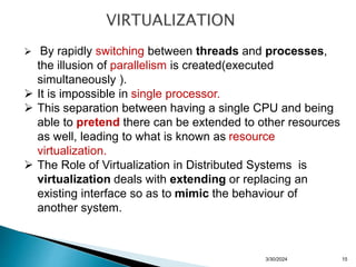  By rapidly switching between threads and processes,
the illusion of parallelism is created(executed
simultaneously ).
 It is impossible in single processor.
 This separation between having a single CPU and being
able to pretend there can be extended to other resources
as well, leading to what is known as resource
virtualization.
 The Role of Virtualization in Distributed Systems is
virtualization deals with extending or replacing an
existing interface so as to mimic the behaviour of
another system.
3/30/2024 15
 