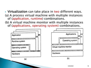  Virtualization can take place in two different ways.
(a) A process virtual machine with multiple instances
of (application, runtime) combinations.
(b) A virtual machine monitor with multiple instances
of (applications, operating system) combinations.
3/30/2024 18
 