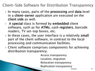  In many cases, parts of the processing and data level
in a client-server application are executed on the
client side as well.
 A special class is formed by embedded client
software, such as for ATMs, cash registers, barcode
readers, TV set-top boxes, etc.
 In these cases, the user interface is a relatively small
part of the client software, in contrast to the local
processing and communication facilities.
 Client software comprises components for achieving
distribution transparency.
Access transparency
Location, migration
Relocation transparency
Replication transparency
3/30/2024 20
 