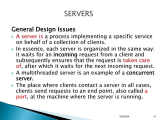General Design Issues
 A server is a process implementing a specific service
on behalf of a collection of clients.
 In essence, each server is organized in the same way:
it waits for an incoming request from a client and
subsequently ensures that the request is taken care
of, after which it waits for the next incoming request.
 A multithreaded server is an example of a concurrent
server.
 The place where clients contact a server in all cases,
clients send requests to an end point, also called a
port, at the machine where the server is running.
3/30/2024 21
 