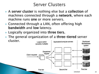  A server cluster is nothing else but a collection of
machines connected through a network, where each
machine runs one or more servers.
 Connected through a LAN, often offering high
bandwidth and low latency.
 Logically organized into three tiers.
 The general organization of a three-tiered server
cluster.
3/30/2024 22
 