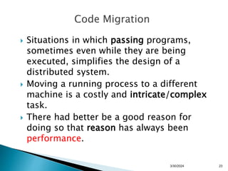  Situations in which passing programs,
sometimes even while they are being
executed, simplifies the design of a
distributed system.
 Moving a running process to a different
machine is a costly and intricate/complex
task.
 There had better be a good reason for
doing so that reason has always been
performance.
3/30/2024 23
 