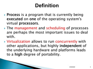  Process is a program that is currently being
executed on one of the operating system's
virtual processors.
 The management and scheduling of processes
are perhaps the most important issues to deal
with.
 Virtualization allows to run concurrently with
other applications, but highly independent of
the underlying hardware and platforms leads
to a high degree of portability.
3/30/2024 3
Definition
 