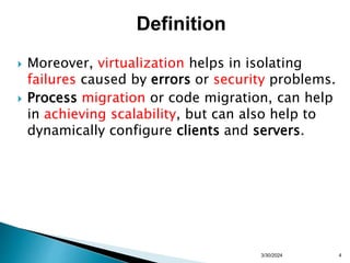  Moreover, virtualization helps in isolating
failures caused by errors or security problems.
 Process migration or code migration, can help
in achieving scalability, but can also help to
dynamically configure clients and servers.
3/30/2024 4
Definition
 