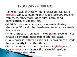 To keep track of these virtual processors, OS has a
process table, containing entries to store CPU register
values, memory maps, open files, accounting
information. privileges, etc.
Multiple processes may be concurrently sharing
the same CPU and other hardware resources are made
transparent.
When a process is created, the operating system must
create a complete independent address space.
Like a process, a thread executes its own piece of code,
independently from other threads.
But no attempt is made to achieve a high degree of
concurrency transparency if this would result in
performance degradation.
3/30/2024 6
 