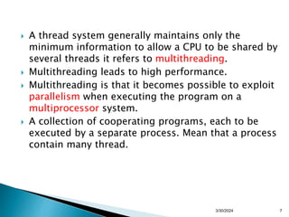  A thread system generally maintains only the
minimum information to allow a CPU to be shared by
several threads it refers to multithreading.
 Multithreading leads to high performance.
 Multithreading is that it becomes possible to exploit
parallelism when executing the program on a
multiprocessor system.
 A collection of cooperating programs, each to be
executed by a separate process. Mean that a process
contain many thread.
3/30/2024 7
 