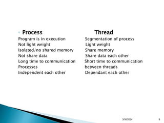 ◦ Process Thread
Program is in execution Segmentation of process
Not light weight Light weight
Isolated/no shared memory Share memory
Not share data Share data each other
Long time to communication Short time to communication
Processes between threads
Independent each other Dependant each other
3/30/2024 8
 