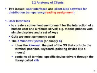 10
 Two issues: user interfaces and client-side software for
distribution transparency(reading assignment)
1. User Interfaces
 to create a convenient environment for the interaction of a
human user and a remote server; e.g. mobile phones with
simple displays and a set of keys
 GUIs are most commonly used
 The X Window System (or simply X)
 it has the X-kernel: the part of the OS that controls the
terminal (monitor, keyboard, pointing device like a
mouse)
 contains all terminal-specific device drivers through the
library called xlib
3.2 Anatomy of Clients
 