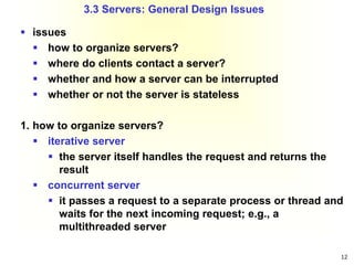 12
 issues
 how to organize servers?
 where do clients contact a server?
 whether and how a server can be interrupted
 whether or not the server is stateless
1. how to organize servers?
 iterative server
 the server itself handles the request and returns the
result
 concurrent server
 it passes a request to a separate process or thread and
waits for the next incoming request; e.g., a
multithreaded server
3.3 Servers: General Design Issues
 