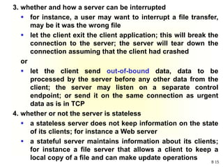 B 15
3. whether and how a server can be interrupted
 for instance, a user may want to interrupt a file transfer,
may be it was the wrong file
 let the client exit the client application; this will break the
connection to the server; the server will tear down the
connection assuming that the client had crashed
or
 let the client send out-of-bound data, data to be
processed by the server before any other data from the
client; the server may listen on a separate control
endpoint; or send it on the same connection as urgent
data as is in TCP
4. whether or not the server is stateless
 a stateless server does not keep information on the state
of its clients; for instance a Web server
 a stateful server maintains information about its clients;
for instance a file server that allows a client to keep a
local copy of a file and can make update operations
 