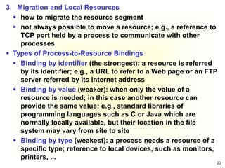 20
3. Migration and Local Resources
 how to migrate the resource segment
 not always possible to move a resource; e.g., a reference to
TCP port held by a process to communicate with other
processes
 Types of Process-to-Resource Bindings
 Binding by identifier (the strongest): a resource is referred
by its identifier; e.g., a URL to refer to a Web page or an FTP
server referred by its Internet address
 Binding by value (weaker): when only the value of a
resource is needed; in this case another resource can
provide the same value; e.g., standard libraries of
programming languages such as C or Java which are
normally locally available, but their location in the file
system may vary from site to site
 Binding by type (weakest): a process needs a resource of a
specific type; reference to local devices, such as monitors,
printers, ...
 