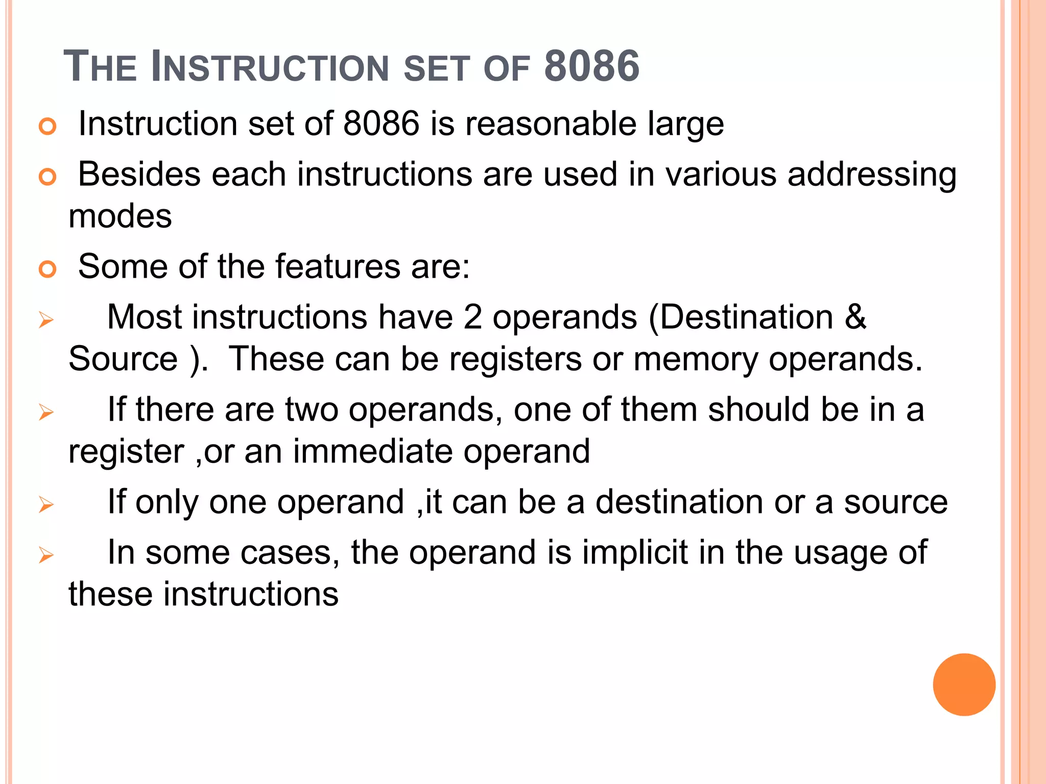 THE INSTRUCTION SET OF 8086  Instruction set of 8086 is reasonable large  Besides each instructions are used in various addressing modes  Some of the features are:  Most instructions have 2 operands (Destination & Source ). These can be registers or memory operands.  If there are two operands, one of them should be in a register ,or an immediate operand  If only one operand ,it can be a destination or a source  In some cases, the operand is implicit in the usage of these instructions 