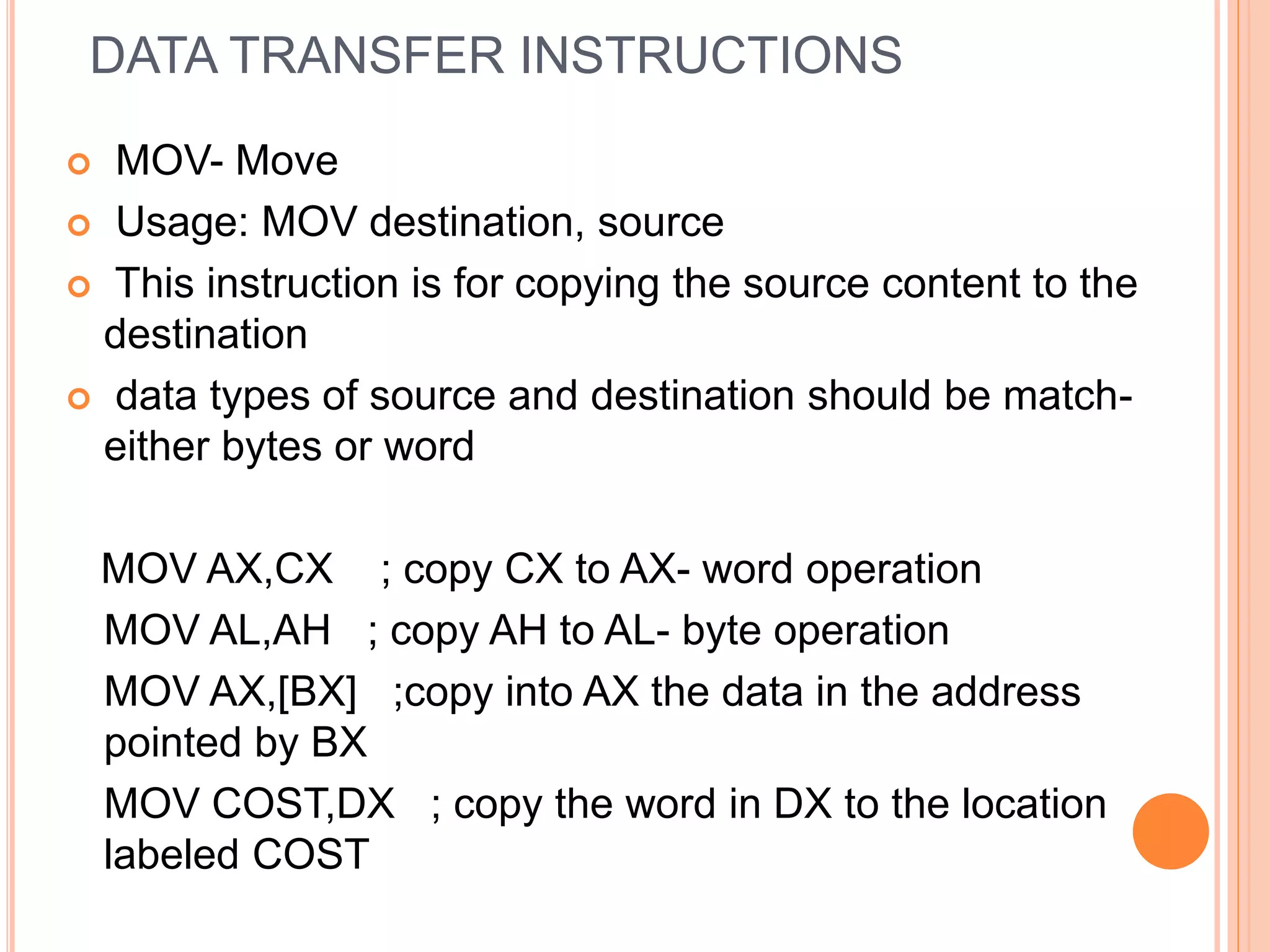 DATA TRANSFER INSTRUCTIONS  MOV- Move  Usage: MOV destination, source  This instruction is for copying the source content to the destination  data types of source and destination should be match- either bytes or word MOV AX,CX ; copy CX to AX- word operation MOV AL,AH ; copy AH to AL- byte operation MOV AX,[BX] ;copy into AX the data in the address pointed by BX MOV COST,DX ; copy the word in DX to the location labeled COST 