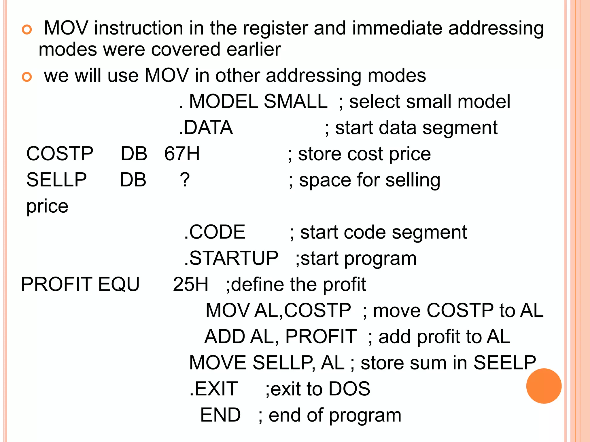  MOV instruction in the register and immediate addressing modes were covered earlier  we will use MOV in other addressing modes . MODEL SMALL ; select small model .DATA ; start data segment COSTP DB 67H ; store cost price SELLP DB ? ; space for selling price .CODE ; start code segment .STARTUP ;start program PROFIT EQU 25H ;define the profit MOV AL,COSTP ; move COSTP to AL ADD AL, PROFIT ; add profit to AL MOVE SELLP, AL ; store sum in SEELP .EXIT ;exit to DOS END ; end of program 