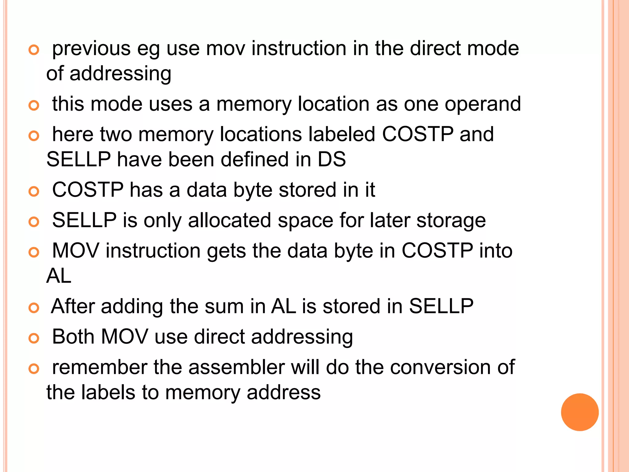  previous eg use mov instruction in the direct mode of addressing  this mode uses a memory location as one operand  here two memory locations labeled COSTP and SELLP have been defined in DS  COSTP has a data byte stored in it  SELLP is only allocated space for later storage  MOV instruction gets the data byte in COSTP into AL  After adding the sum in AL is stored in SELLP  Both MOV use direct addressing  remember the assembler will do the conversion of the labels to memory address 