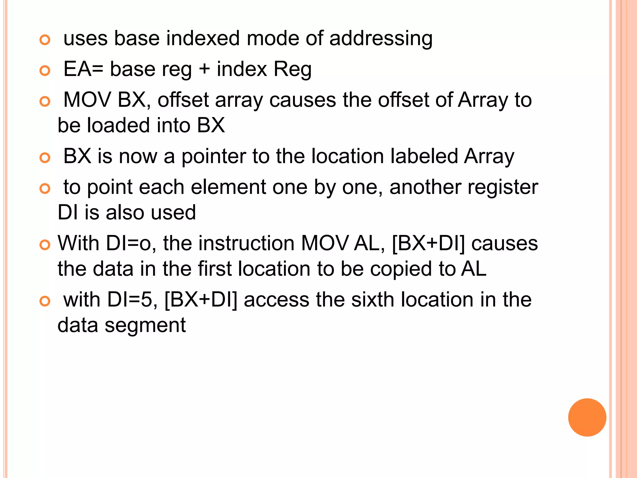  uses base indexed mode of addressing  EA= base reg + index Reg  MOV BX, offset array causes the offset of Array to be loaded into BX  BX is now a pointer to the location labeled Array  to point each element one by one, another register DI is also used  With DI=o, the instruction MOV AL, [BX+DI] causes the data in the first location to be copied to AL  with DI=5, [BX+DI] access the sixth location in the data segment 