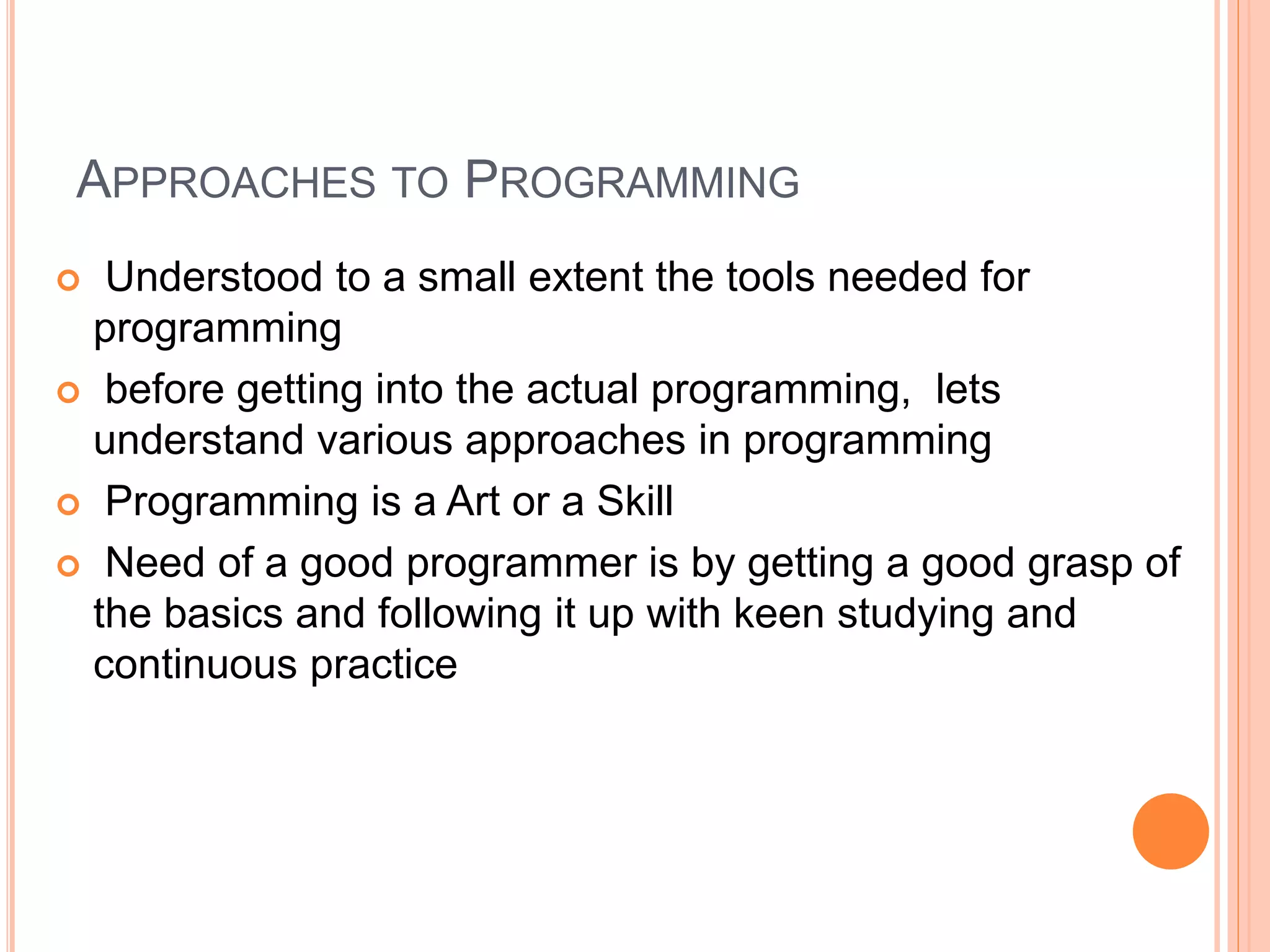 APPROACHES TO PROGRAMMING  Understood to a small extent the tools needed for programming  before getting into the actual programming, lets understand various approaches in programming  Programming is a Art or a Skill  Need of a good programmer is by getting a good grasp of the basics and following it up with keen studying and continuous practice 