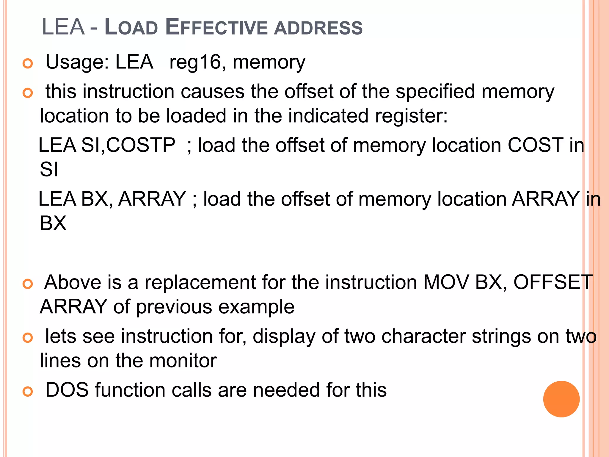 LEA - LOAD EFFECTIVE ADDRESS  Usage: LEA reg16, memory  this instruction causes the offset of the specified memory location to be loaded in the indicated register: LEA SI,COSTP ; load the offset of memory location COST in SI LEA BX, ARRAY ; load the offset of memory location ARRAY in BX  Above is a replacement for the instruction MOV BX, OFFSET ARRAY of previous example  lets see instruction for, display of two character strings on two lines on the monitor  DOS function calls are needed for this 