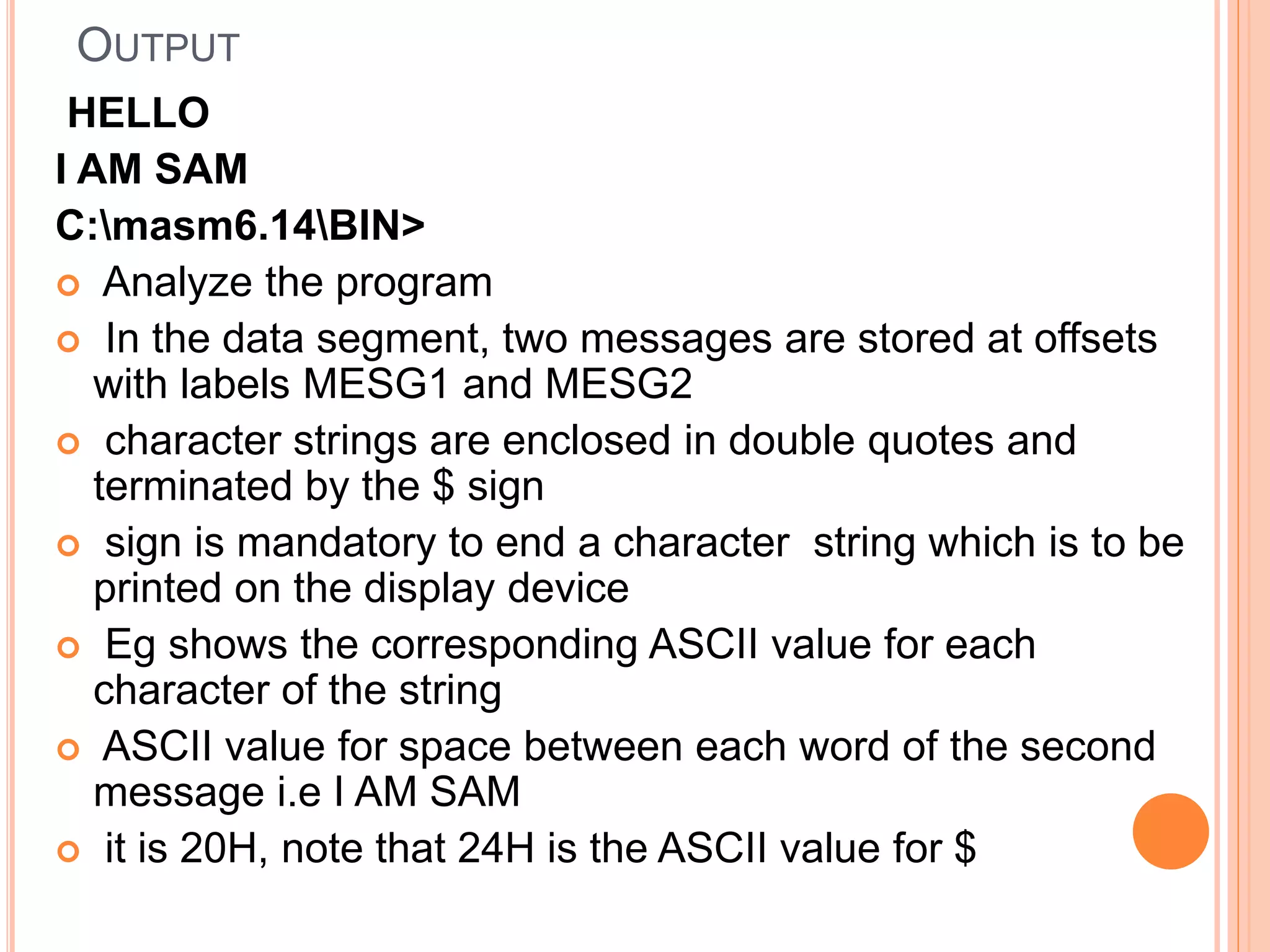 OUTPUT HELLO I AM SAM C:masm6.14BIN>  Analyze the program  In the data segment, two messages are stored at offsets with labels MESG1 and MESG2  character strings are enclosed in double quotes and terminated by the $ sign  sign is mandatory to end a character string which is to be printed on the display device  Eg shows the corresponding ASCII value for each character of the string  ASCII value for space between each word of the second message i.e I AM SAM  it is 20H, note that 24H is the ASCII value for $ 