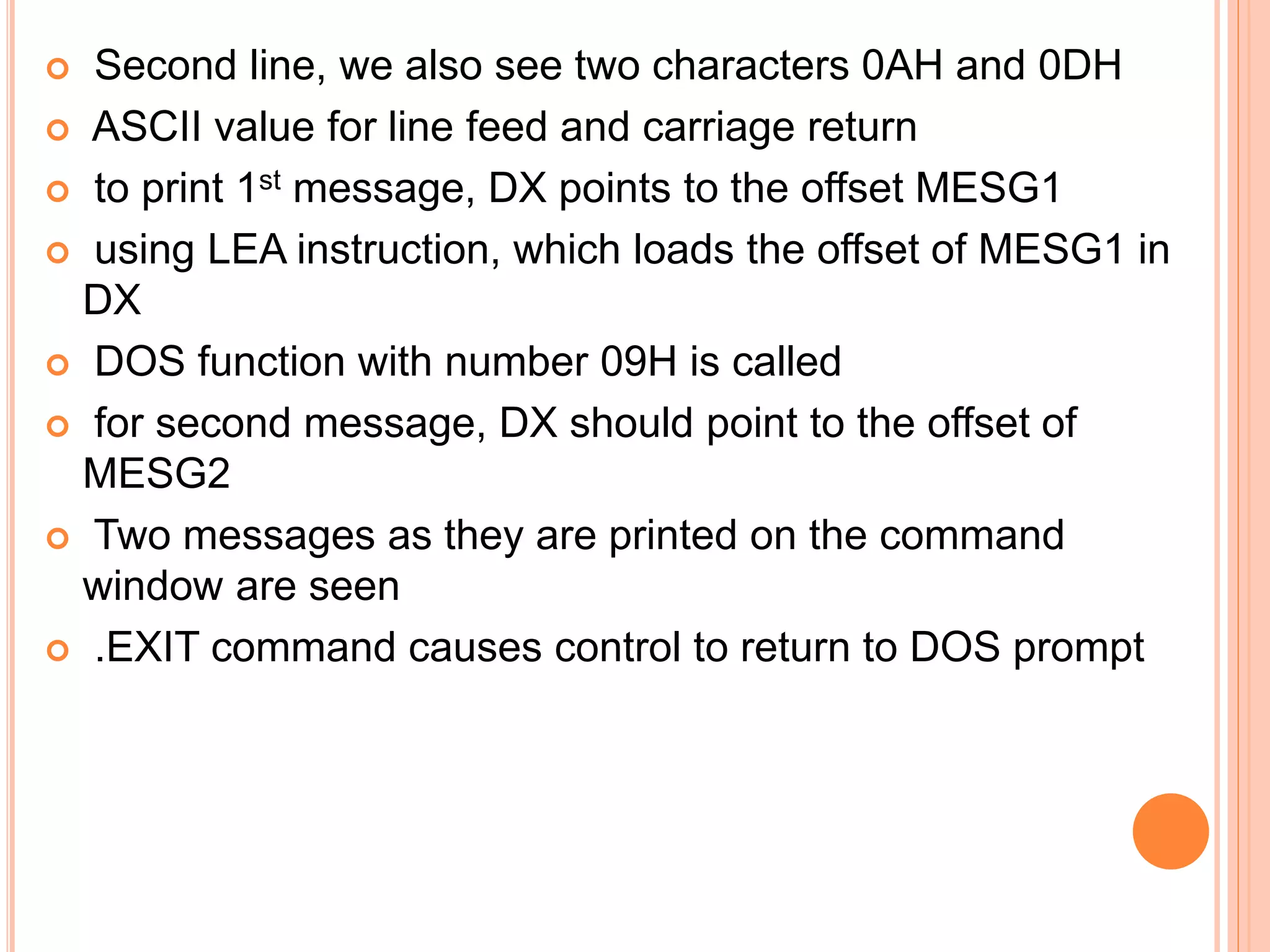  Second line, we also see two characters 0AH and 0DH  ASCII value for line feed and carriage return  to print 1st message, DX points to the offset MESG1  using LEA instruction, which loads the offset of MESG1 in DX  DOS function with number 09H is called  for second message, DX should point to the offset of MESG2  Two messages as they are printed on the command window are seen  .EXIT command causes control to return to DOS prompt 