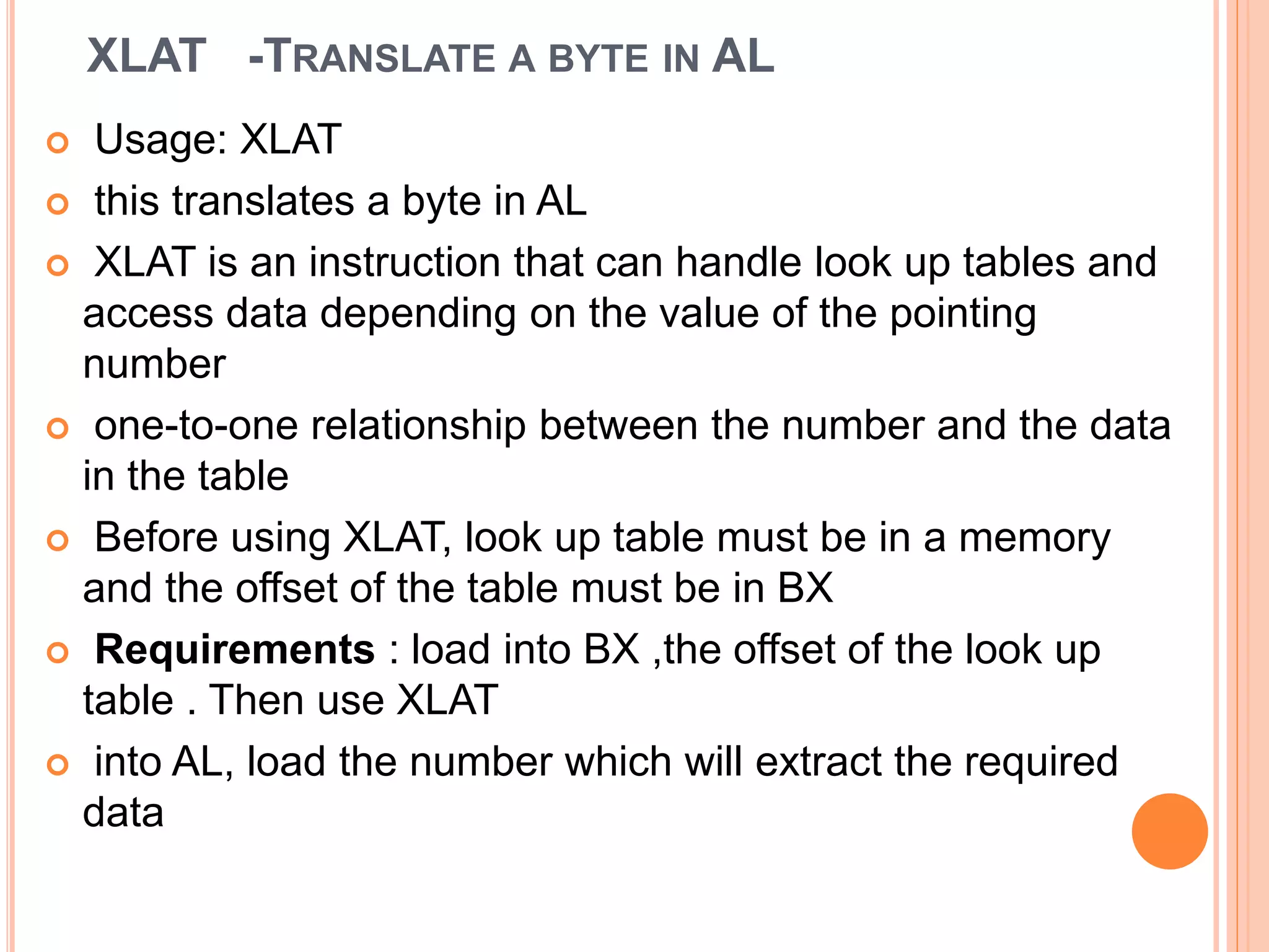 XLAT -TRANSLATE A BYTE IN AL  Usage: XLAT  this translates a byte in AL  XLAT is an instruction that can handle look up tables and access data depending on the value of the pointing number  one-to-one relationship between the number and the data in the table  Before using XLAT, look up table must be in a memory and the offset of the table must be in BX  Requirements : load into BX ,the offset of the look up table . Then use XLAT  into AL, load the number which will extract the required data 