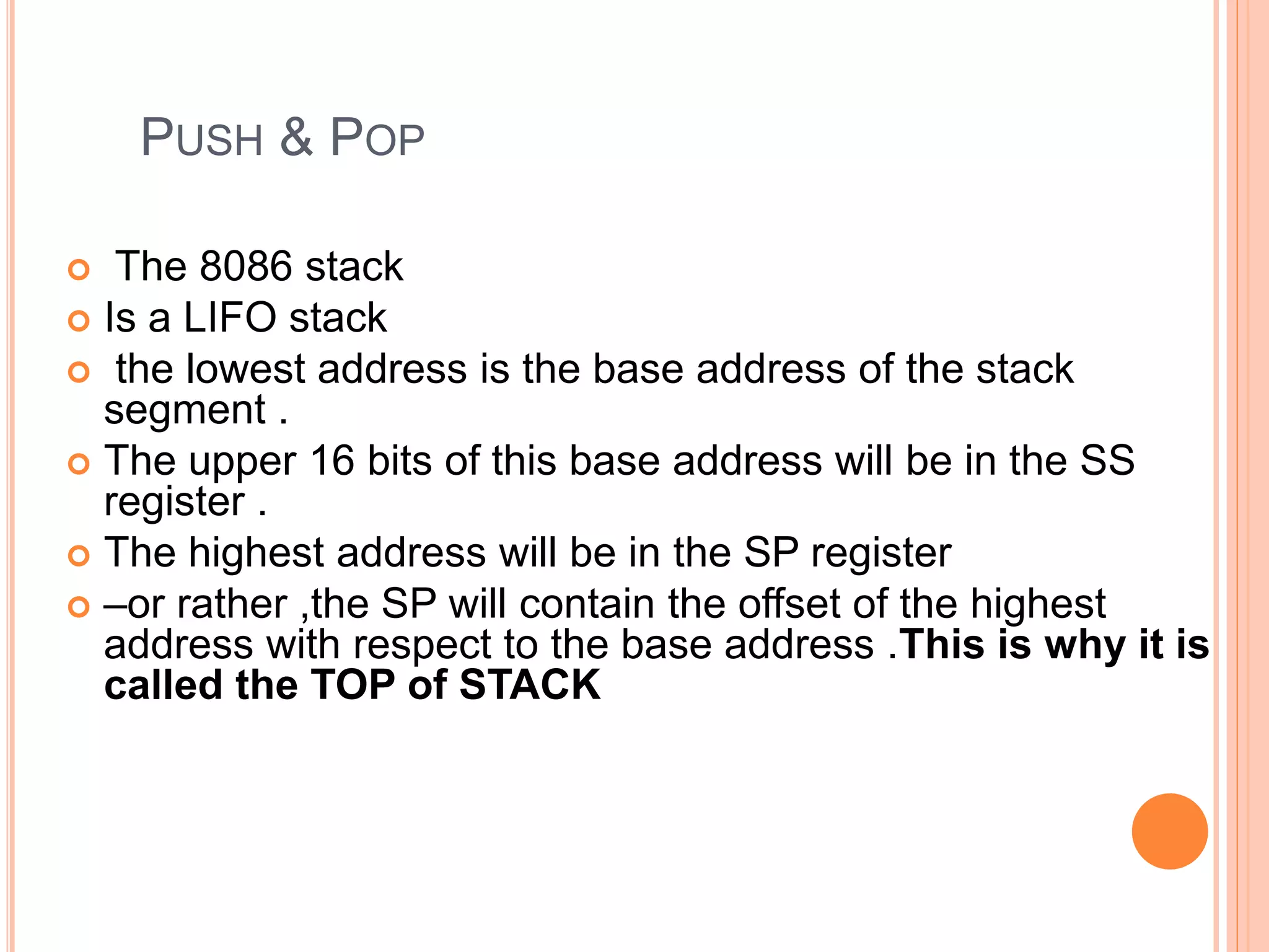 PUSH & POP  The 8086 stack  Is a LIFO stack  the lowest address is the base address of the stack segment .  The upper 16 bits of this base address will be in the SS register .  The highest address will be in the SP register  –or rather ,the SP will contain the offset of the highest address with respect to the base address .This is why it is called the TOP of STACK 
