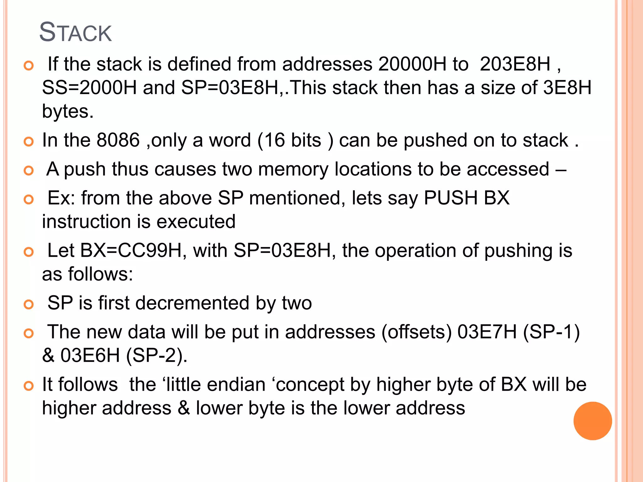 STACK  If the stack is defined from addresses 20000H to 203E8H , SS=2000H and SP=03E8H,.This stack then has a size of 3E8H bytes.  In the 8086 ,only a word (16 bits ) can be pushed on to stack .  A push thus causes two memory locations to be accessed –  Ex: from the above SP mentioned, lets say PUSH BX instruction is executed  Let BX=CC99H, with SP=03E8H, the operation of pushing is as follows:  SP is first decremented by two  The new data will be put in addresses (offsets) 03E7H (SP-1) & 03E6H (SP-2).  It follows the ‘little endian ‘concept by higher byte of BX will be higher address & lower byte is the lower address 