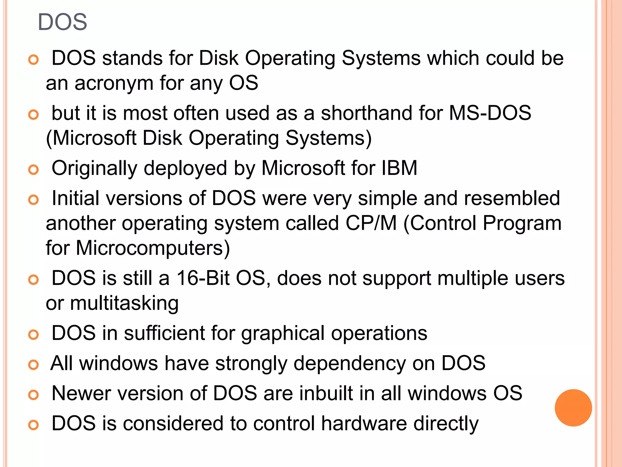 DOS  DOS stands for Disk Operating Systems which could be an acronym for any OS  but it is most often used as a shorthand for MS-DOS (Microsoft Disk Operating Systems)  Originally deployed by Microsoft for IBM  Initial versions of DOS were very simple and resembled another operating system called CP/M (Control Program for Microcomputers)  DOS is still a 16-Bit OS, does not support multiple users or multitasking  DOS in sufficient for graphical operations  All windows have strongly dependency on DOS  Newer version of DOS are inbuilt in all windows OS  DOS is considered to control hardware directly 