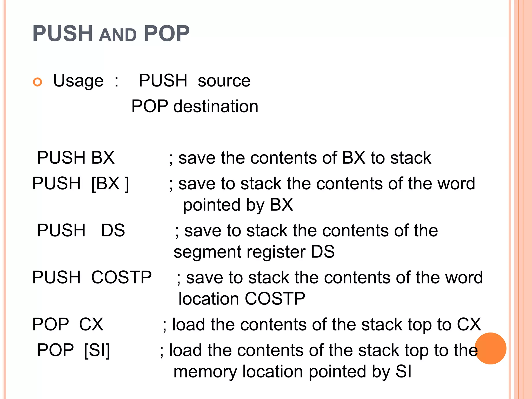 PUSH AND POP  Usage : PUSH source POP destination PUSH BX ; save the contents of BX to stack PUSH [BX ] ; save to stack the contents of the word pointed by BX PUSH DS ; save to stack the contents of the segment register DS PUSH COSTP ; save to stack the contents of the word location COSTP POP CX ; load the contents of the stack top to CX POP [SI] ; load the contents of the stack top to the memory location pointed by SI 