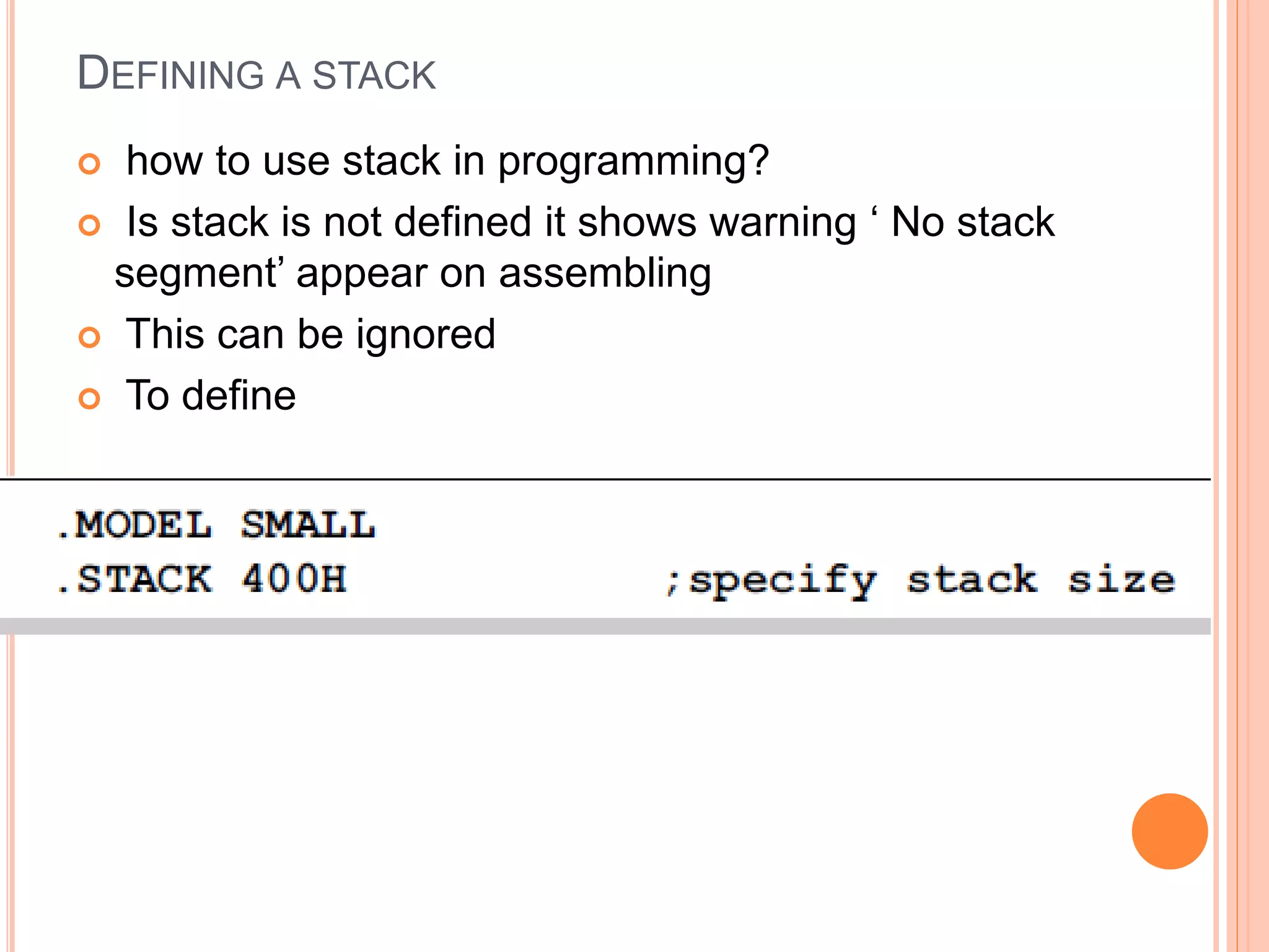 DEFINING A STACK  how to use stack in programming?  Is stack is not defined it shows warning ‘ No stack segment’ appear on assembling  This can be ignored  To define 