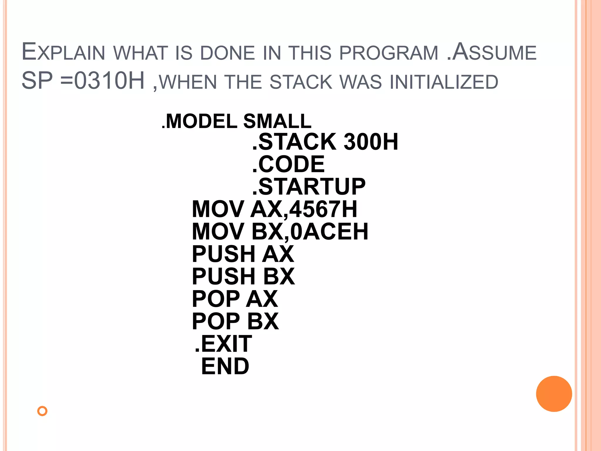 EXPLAIN WHAT IS DONE IN THIS PROGRAM .ASSUME SP =0310H ,WHEN THE STACK WAS INITIALIZED  .MODEL SMALL .STACK 300H .CODE .STARTUP MOV AX,4567H MOV BX,0ACEH PUSH AX PUSH BX POP AX POP BX .EXIT END 