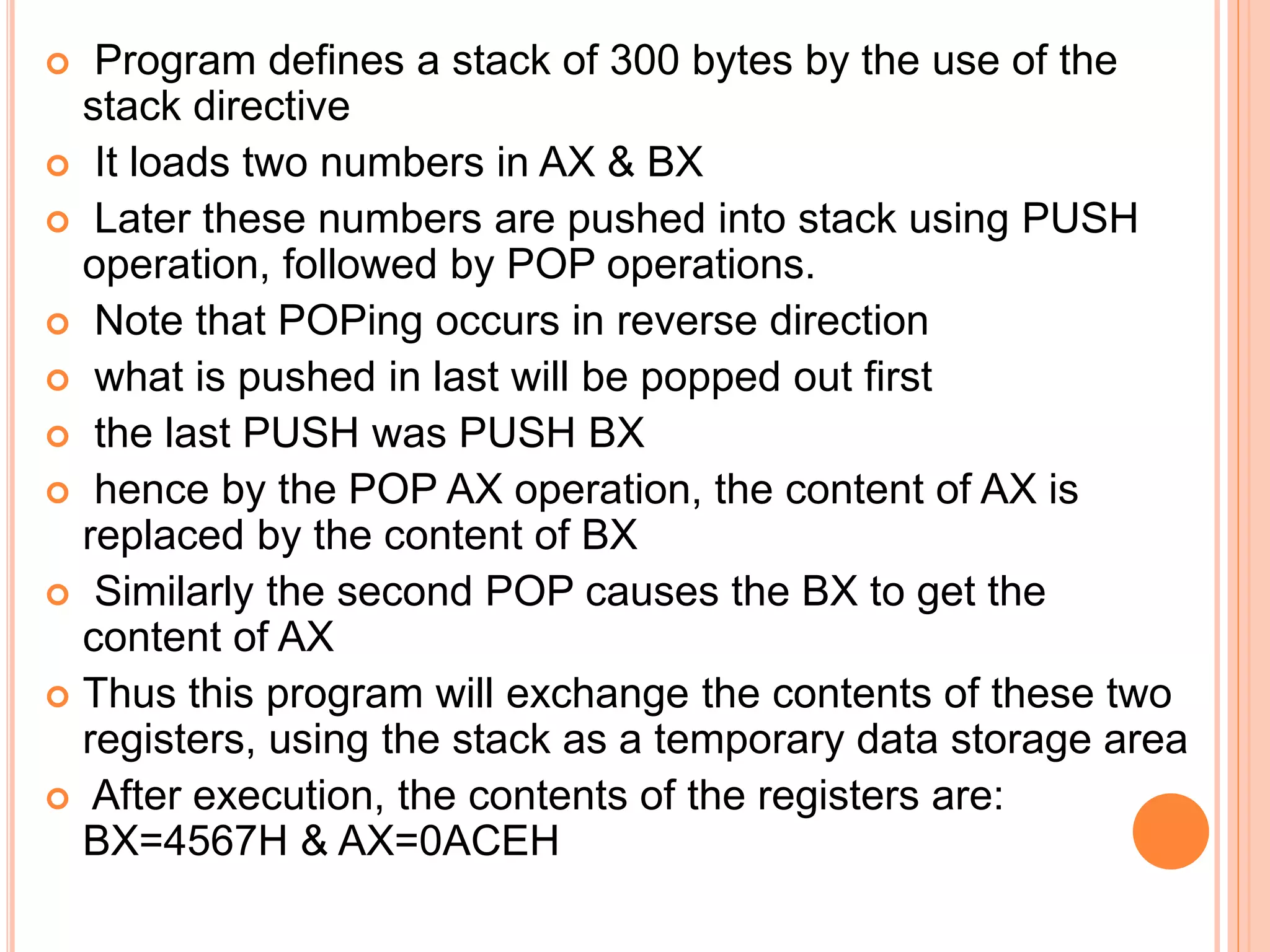  Program defines a stack of 300 bytes by the use of the stack directive  It loads two numbers in AX & BX  Later these numbers are pushed into stack using PUSH operation, followed by POP operations.  Note that POPing occurs in reverse direction  what is pushed in last will be popped out first  the last PUSH was PUSH BX  hence by the POP AX operation, the content of AX is replaced by the content of BX  Similarly the second POP causes the BX to get the content of AX  Thus this program will exchange the contents of these two registers, using the stack as a temporary data storage area  After execution, the contents of the registers are: BX=4567H & AX=0ACEH 