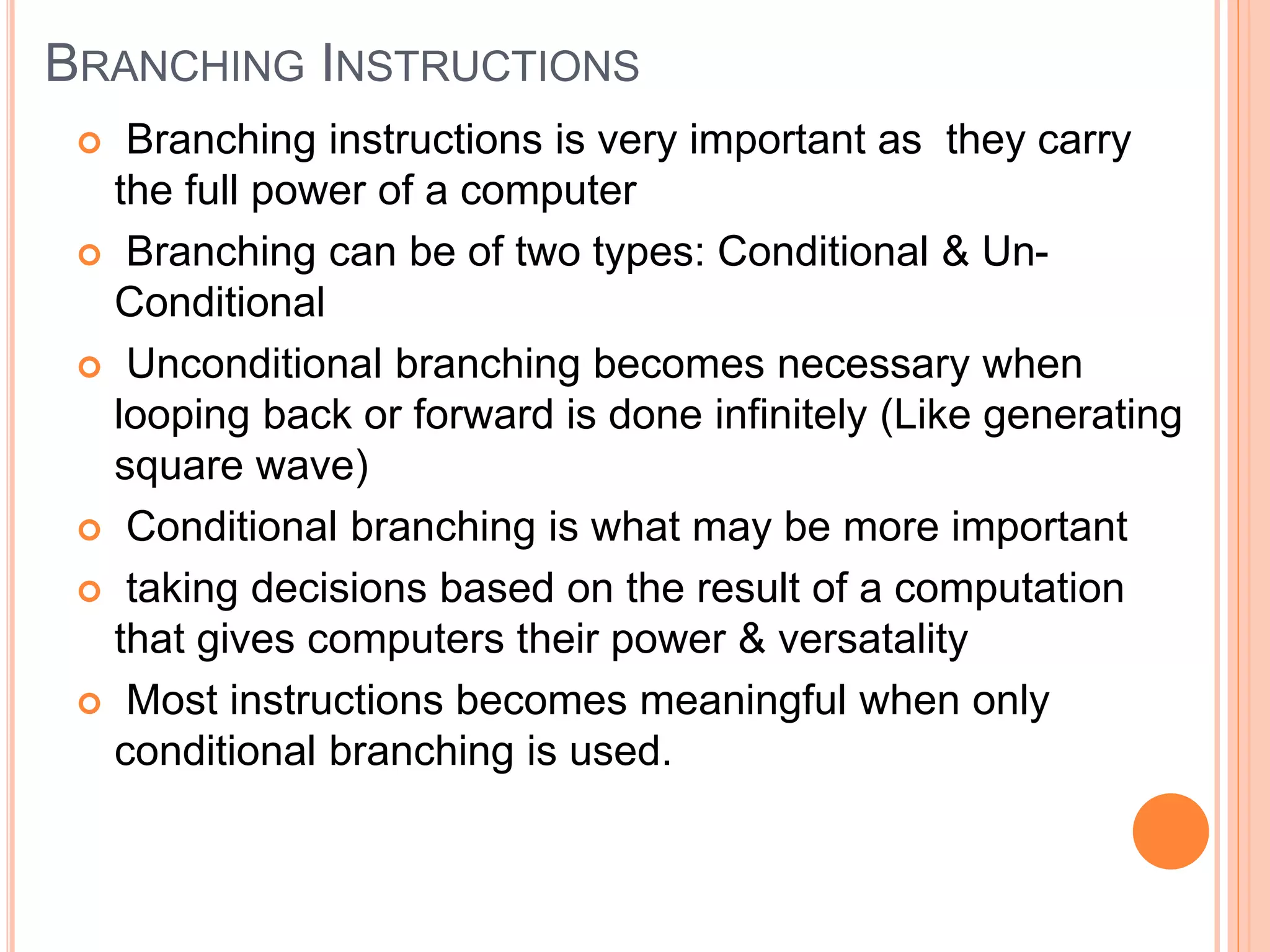 BRANCHING INSTRUCTIONS  Branching instructions is very important as they carry the full power of a computer  Branching can be of two types: Conditional & Un- Conditional  Unconditional branching becomes necessary when looping back or forward is done infinitely (Like generating square wave)  Conditional branching is what may be more important  taking decisions based on the result of a computation that gives computers their power & versatality  Most instructions becomes meaningful when only conditional branching is used. 