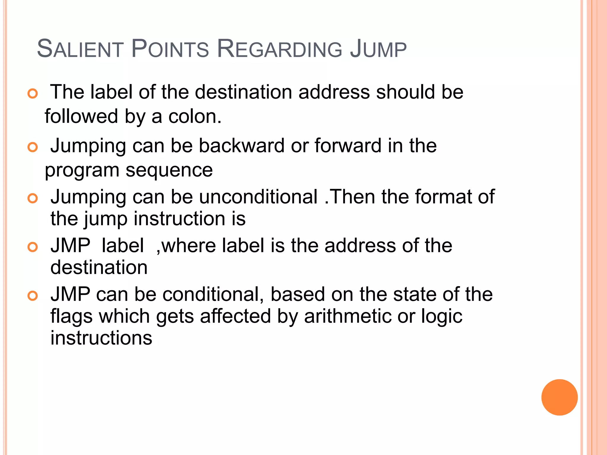 SALIENT POINTS REGARDING JUMP  The label of the destination address should be followed by a colon.  Jumping can be backward or forward in the program sequence  Jumping can be unconditional .Then the format of the jump instruction is  JMP label ,where label is the address of the destination  JMP can be conditional, based on the state of the flags which gets affected by arithmetic or logic instructions 