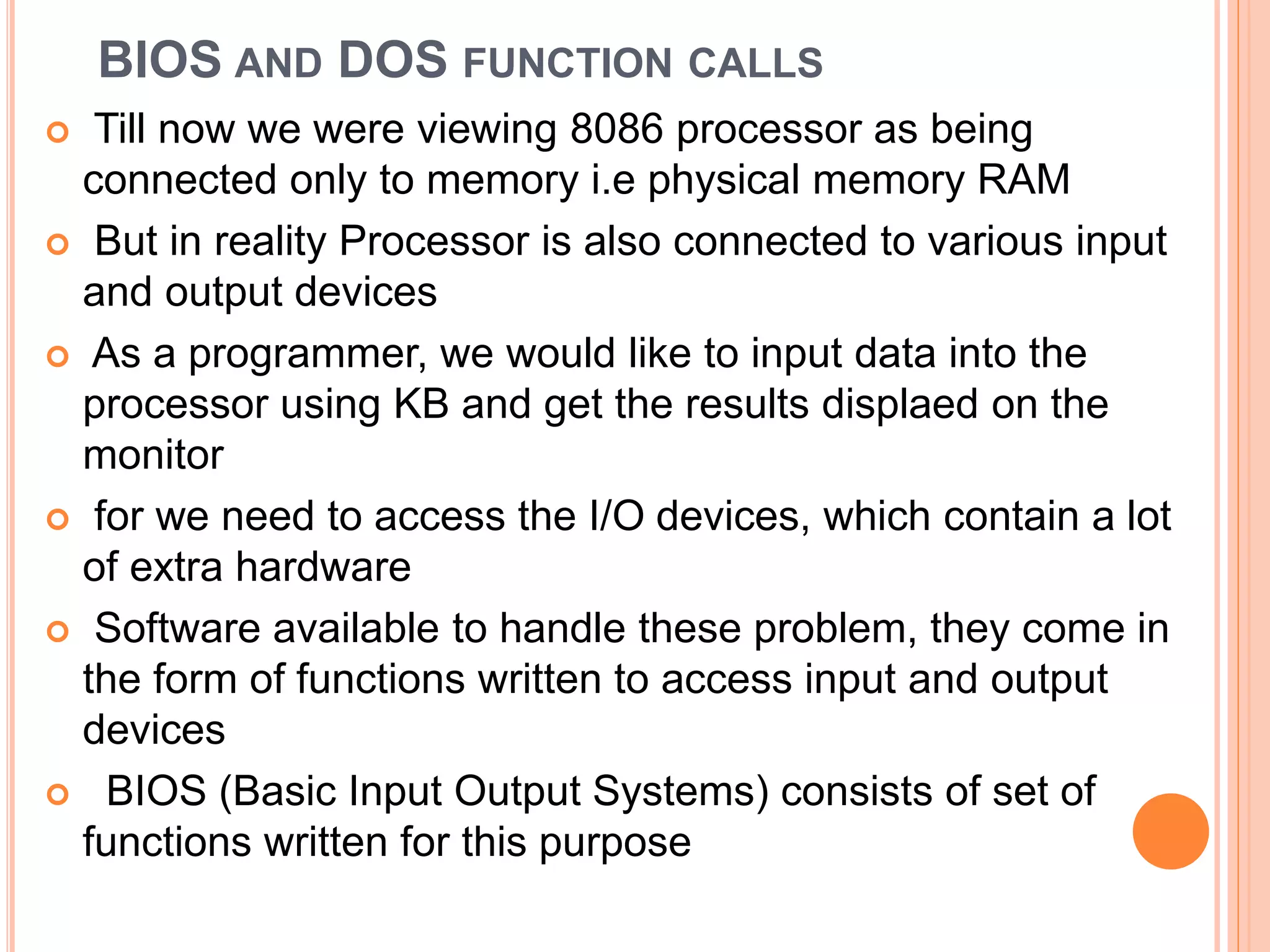 BIOS AND DOS FUNCTION CALLS  Till now we were viewing 8086 processor as being connected only to memory i.e physical memory RAM  But in reality Processor is also connected to various input and output devices  As a programmer, we would like to input data into the processor using KB and get the results displaed on the monitor  for we need to access the I/O devices, which contain a lot of extra hardware  Software available to handle these problem, they come in the form of functions written to access input and output devices  BIOS (Basic Input Output Systems) consists of set of functions written for this purpose 