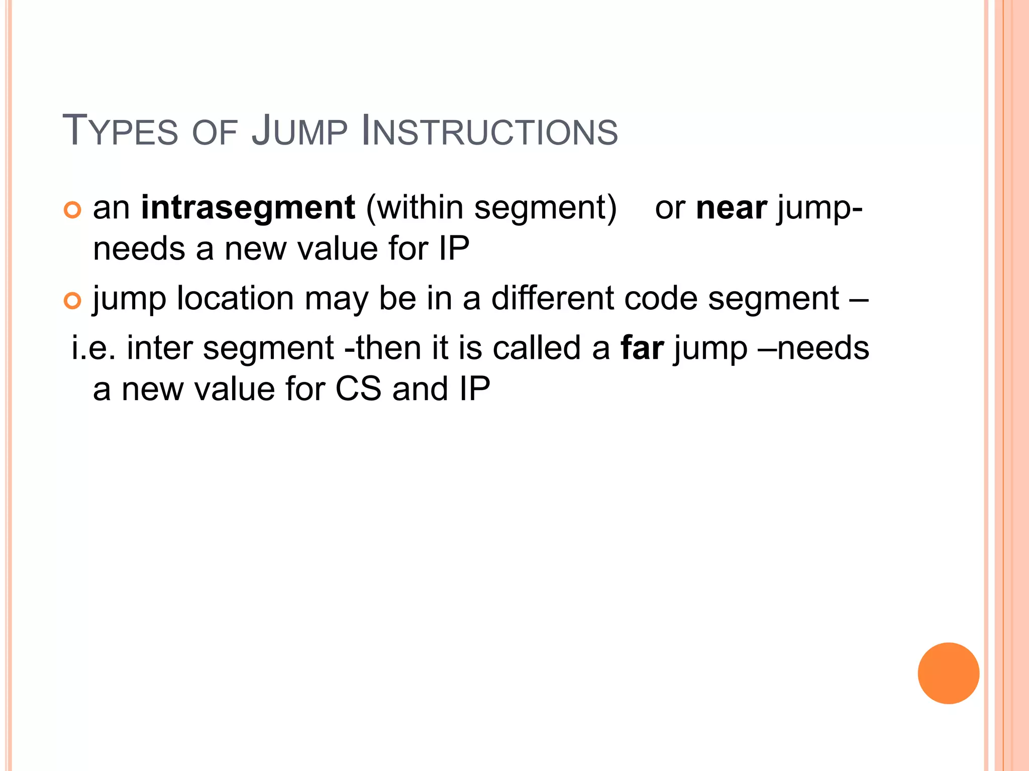 TYPES OF JUMP INSTRUCTIONS  an intrasegment (within segment) or near jump- needs a new value for IP  jump location may be in a different code segment – i.e. inter segment -then it is called a far jump –needs a new value for CS and IP 