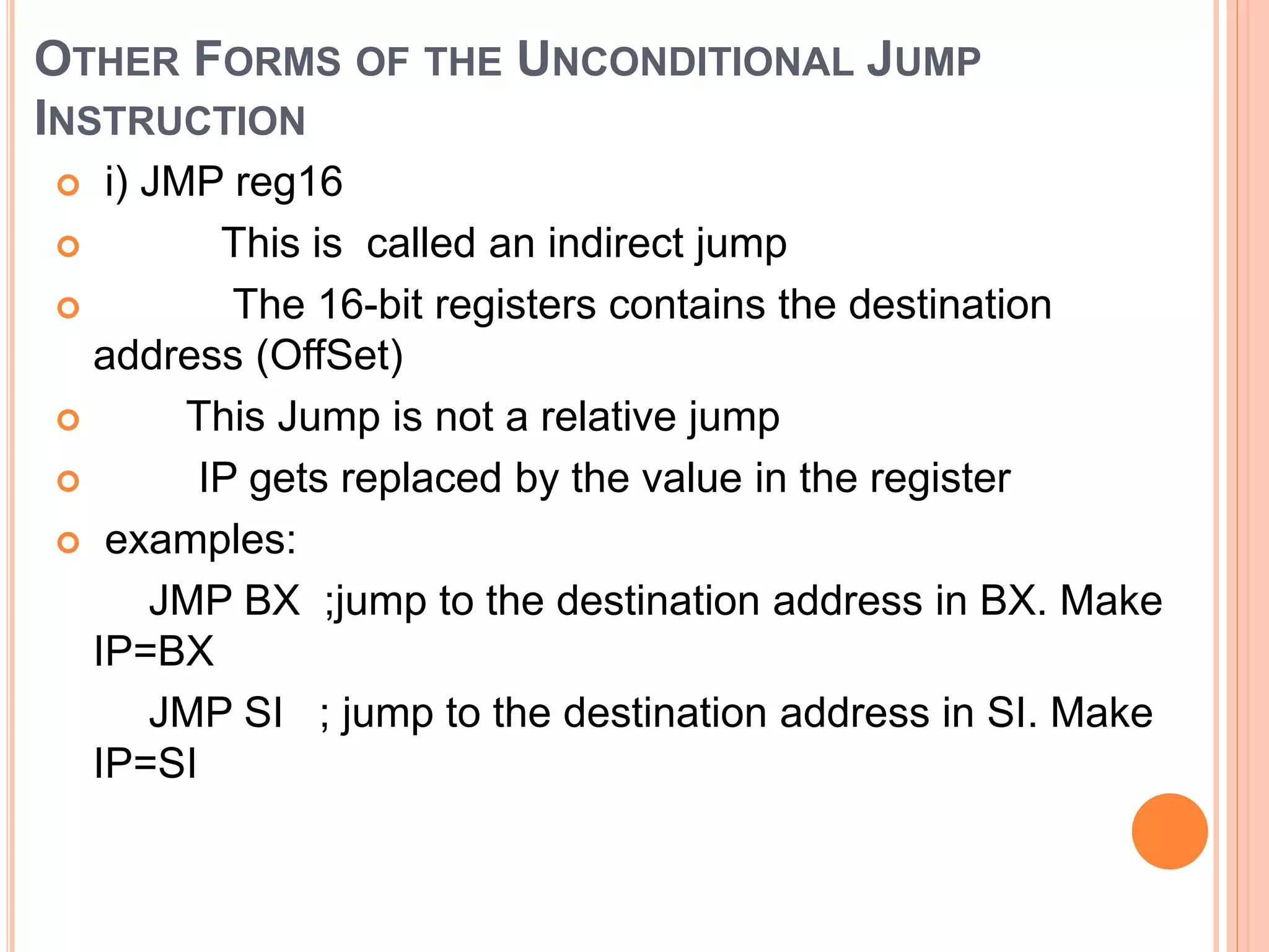 OTHER FORMS OF THE UNCONDITIONAL JUMP INSTRUCTION  i) JMP reg16  This is called an indirect jump  The 16-bit registers contains the destination address (OffSet)  This Jump is not a relative jump  IP gets replaced by the value in the register  examples: JMP BX ;jump to the destination address in BX. Make IP=BX JMP SI ; jump to the destination address in SI. Make IP=SI 