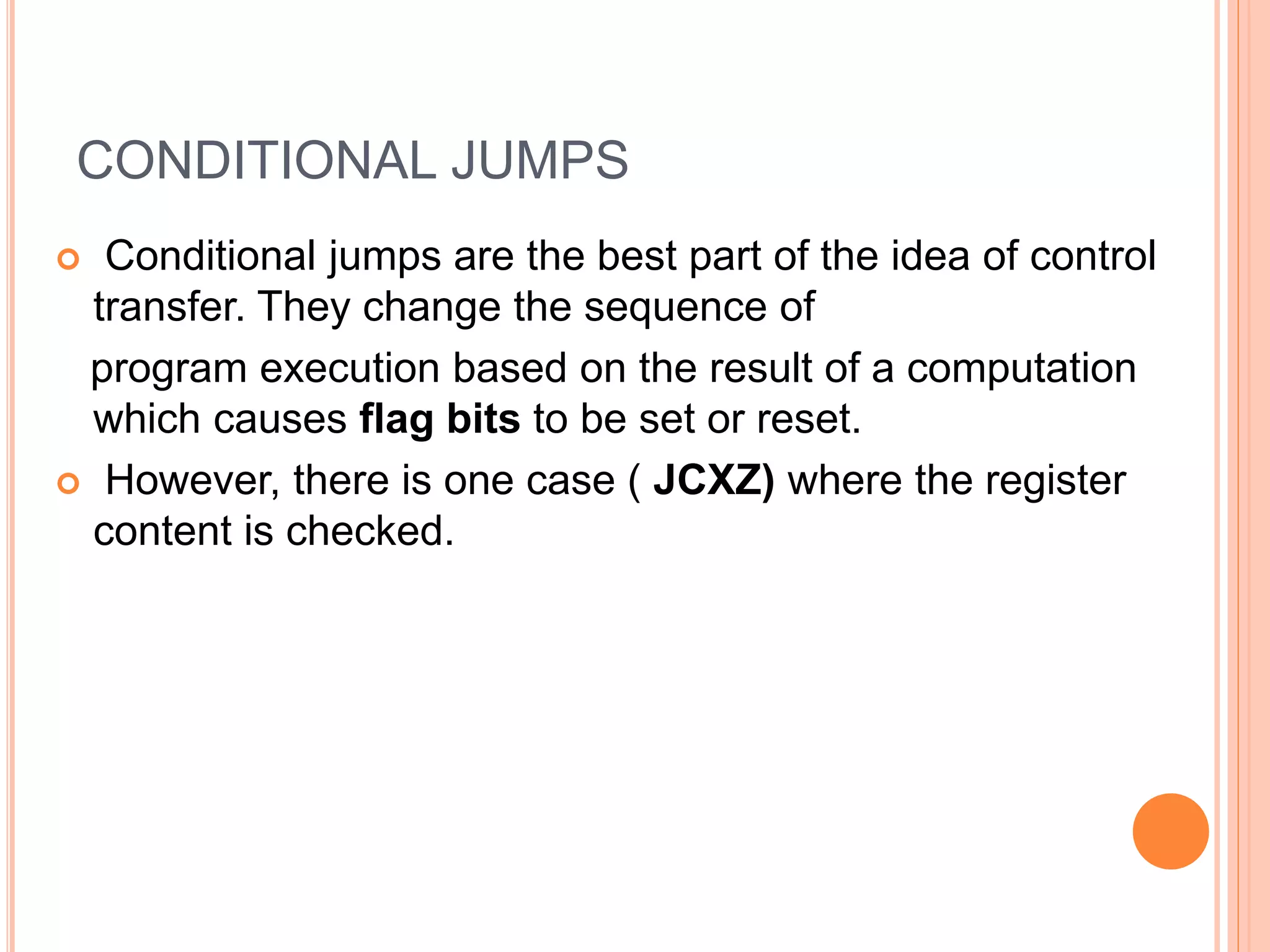 CONDITIONAL JUMPS  Conditional jumps are the best part of the idea of control transfer. They change the sequence of program execution based on the result of a computation which causes flag bits to be set or reset.  However, there is one case ( JCXZ) where the register content is checked. 