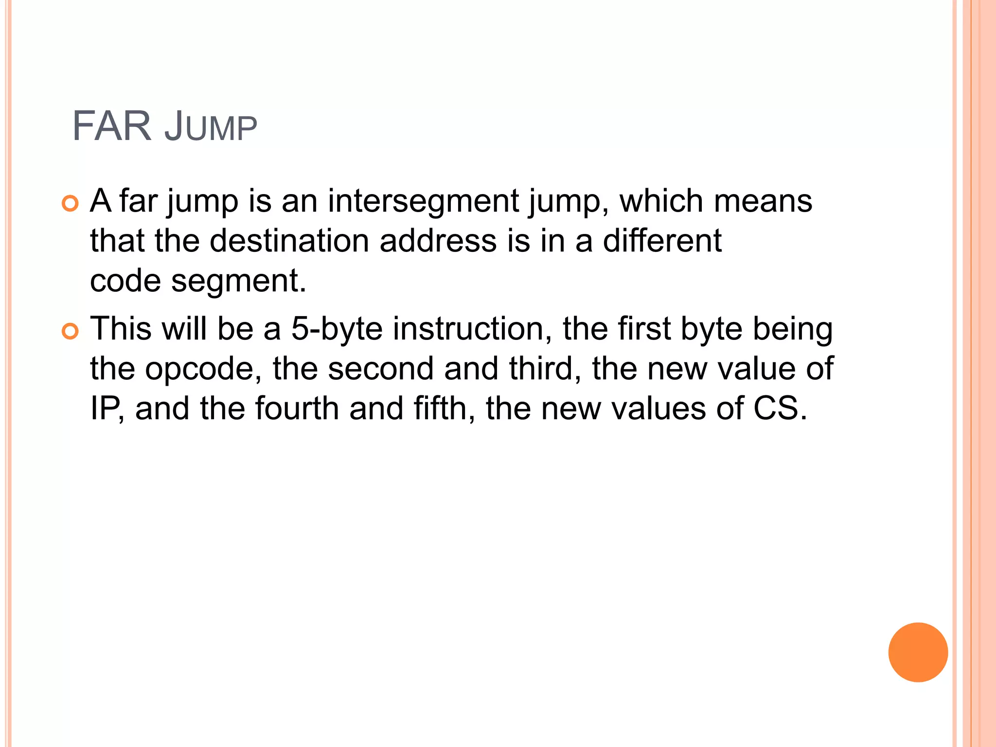 FAR JUMP  A far jump is an intersegment jump, which means that the destination address is in a different code segment.  This will be a 5-byte instruction, the first byte being the opcode, the second and third, the new value of IP, and the fourth and fifth, the new values of CS. 