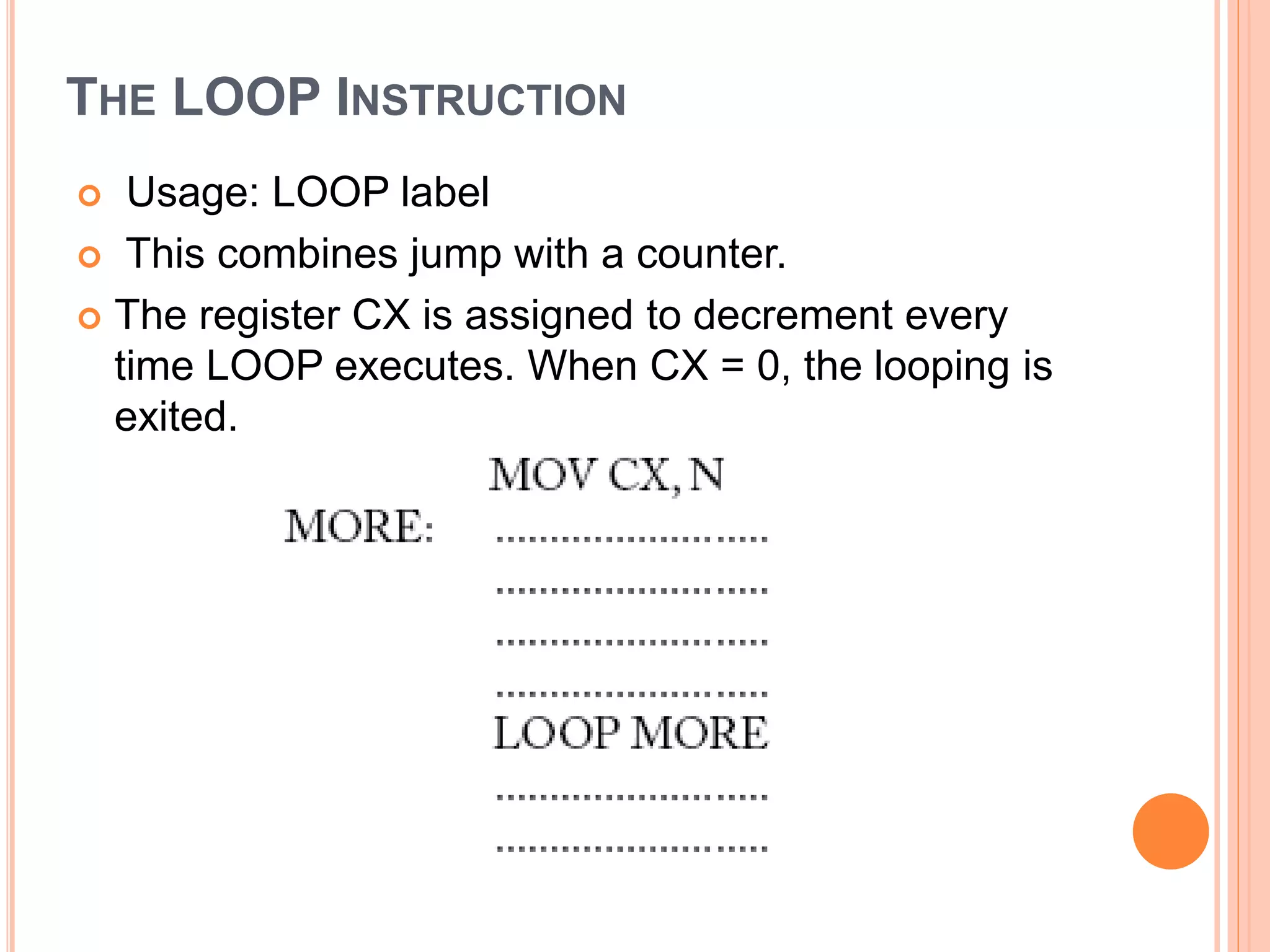 THE LOOP INSTRUCTION  Usage: LOOP label  This combines jump with a counter.  The register CX is assigned to decrement every time LOOP executes. When CX = 0, the looping is exited. 