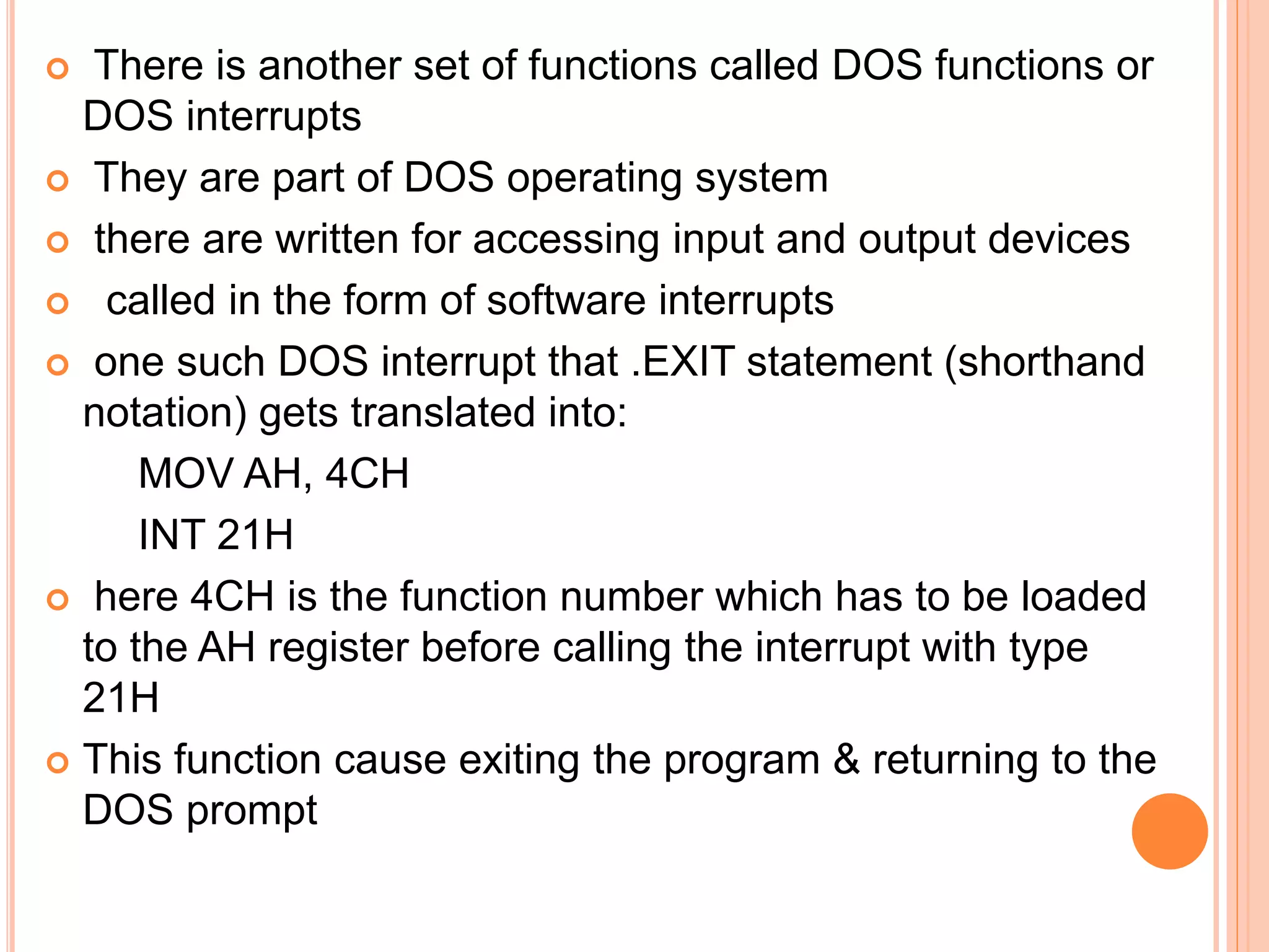 There is another set of functions called DOS functions or DOS interrupts  They are part of DOS operating system  there are written for accessing input and output devices  called in the form of software interrupts  one such DOS interrupt that .EXIT statement (shorthand notation) gets translated into: MOV AH, 4CH INT 21H  here 4CH is the function number which has to be loaded to the AH register before calling the interrupt with type 21H  This function cause exiting the program & returning to the DOS prompt 