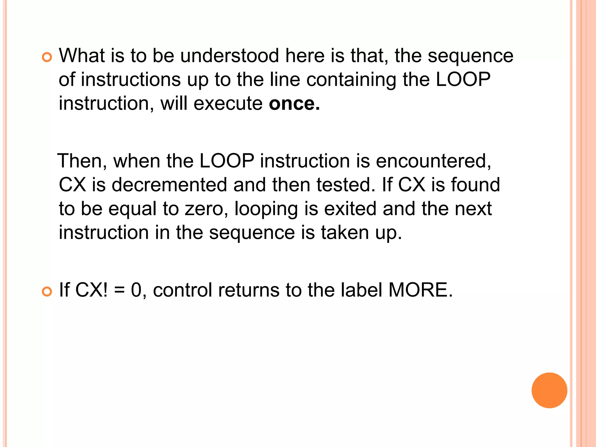  What is to be understood here is that, the sequence of instructions up to the line containing the LOOP instruction, will execute once. Then, when the LOOP instruction is encountered, CX is decremented and then tested. If CX is found to be equal to zero, looping is exited and the next instruction in the sequence is taken up.  If CX! = 0, control returns to the label MORE. 