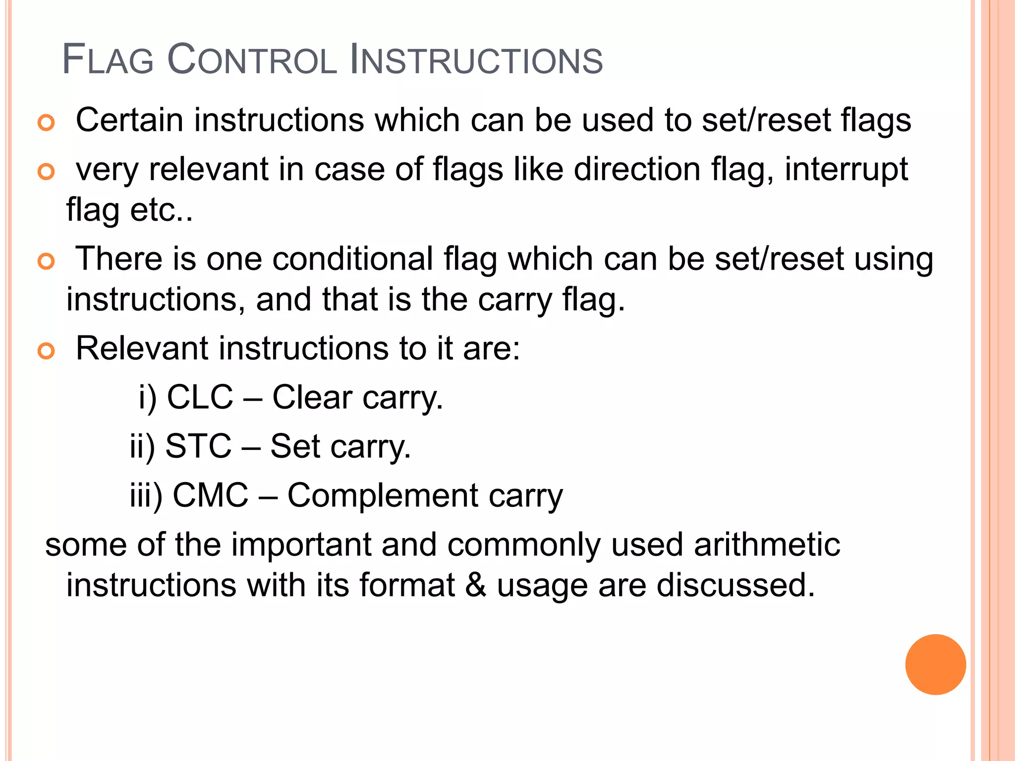 FLAG CONTROL INSTRUCTIONS  Certain instructions which can be used to set/reset flags  very relevant in case of flags like direction flag, interrupt flag etc..  There is one conditional flag which can be set/reset using instructions, and that is the carry flag.  Relevant instructions to it are: i) CLC – Clear carry. ii) STC – Set carry. iii) CMC – Complement carry some of the important and commonly used arithmetic instructions with its format & usage are discussed. 