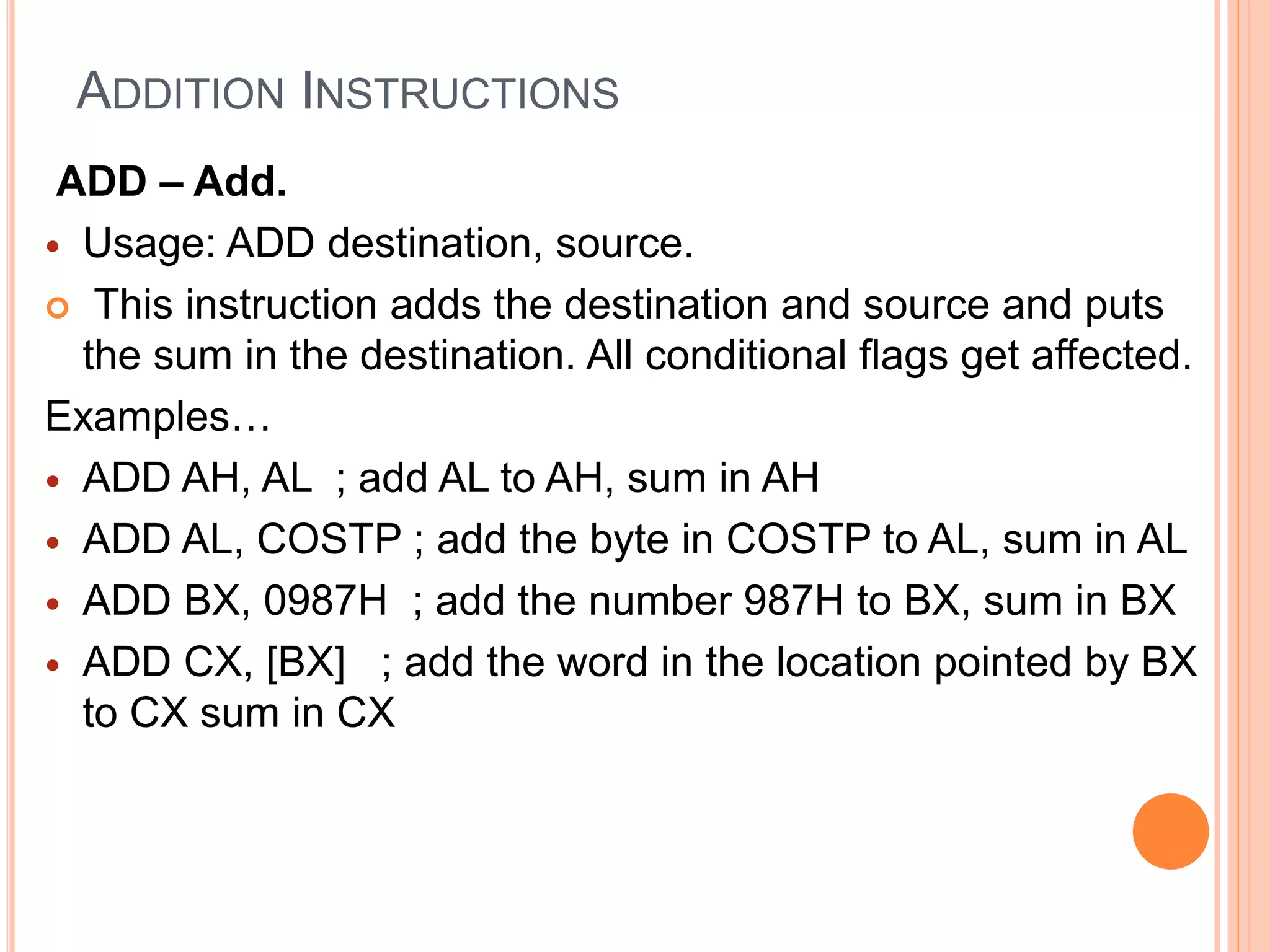 ADDITION INSTRUCTIONS ADD – Add.  Usage: ADD destination, source.  This instruction adds the destination and source and puts the sum in the destination. All conditional flags get affected. Examples…  ADD AH, AL ; add AL to AH, sum in AH  ADD AL, COSTP ; add the byte in COSTP to AL, sum in AL  ADD BX, 0987H ; add the number 987H to BX, sum in BX  ADD CX, [BX] ; add the word in the location pointed by BX to CX sum in CX 