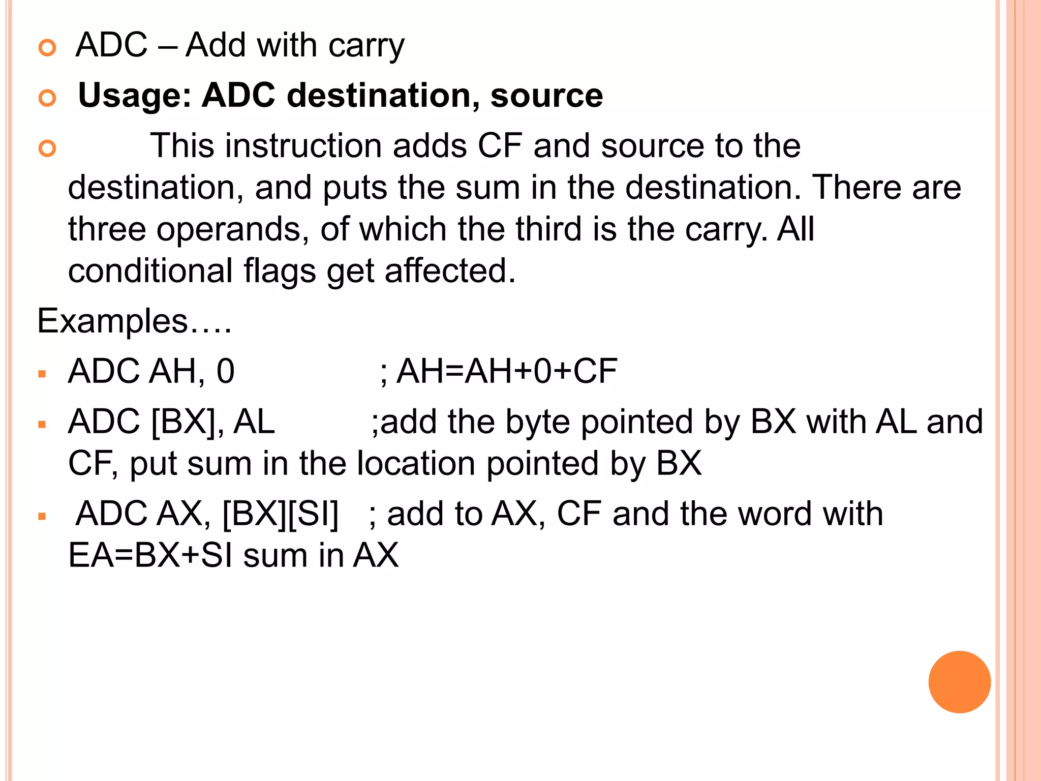  ADC – Add with carry  Usage: ADC destination, source  This instruction adds CF and source to the destination, and puts the sum in the destination. There are three operands, of which the third is the carry. All conditional flags get affected. Examples….  ADC AH, 0 ; AH=AH+0+CF  ADC [BX], AL ;add the byte pointed by BX with AL and CF, put sum in the location pointed by BX  ADC AX, [BX][SI] ; add to AX, CF and the word with EA=BX+SI sum in AX 