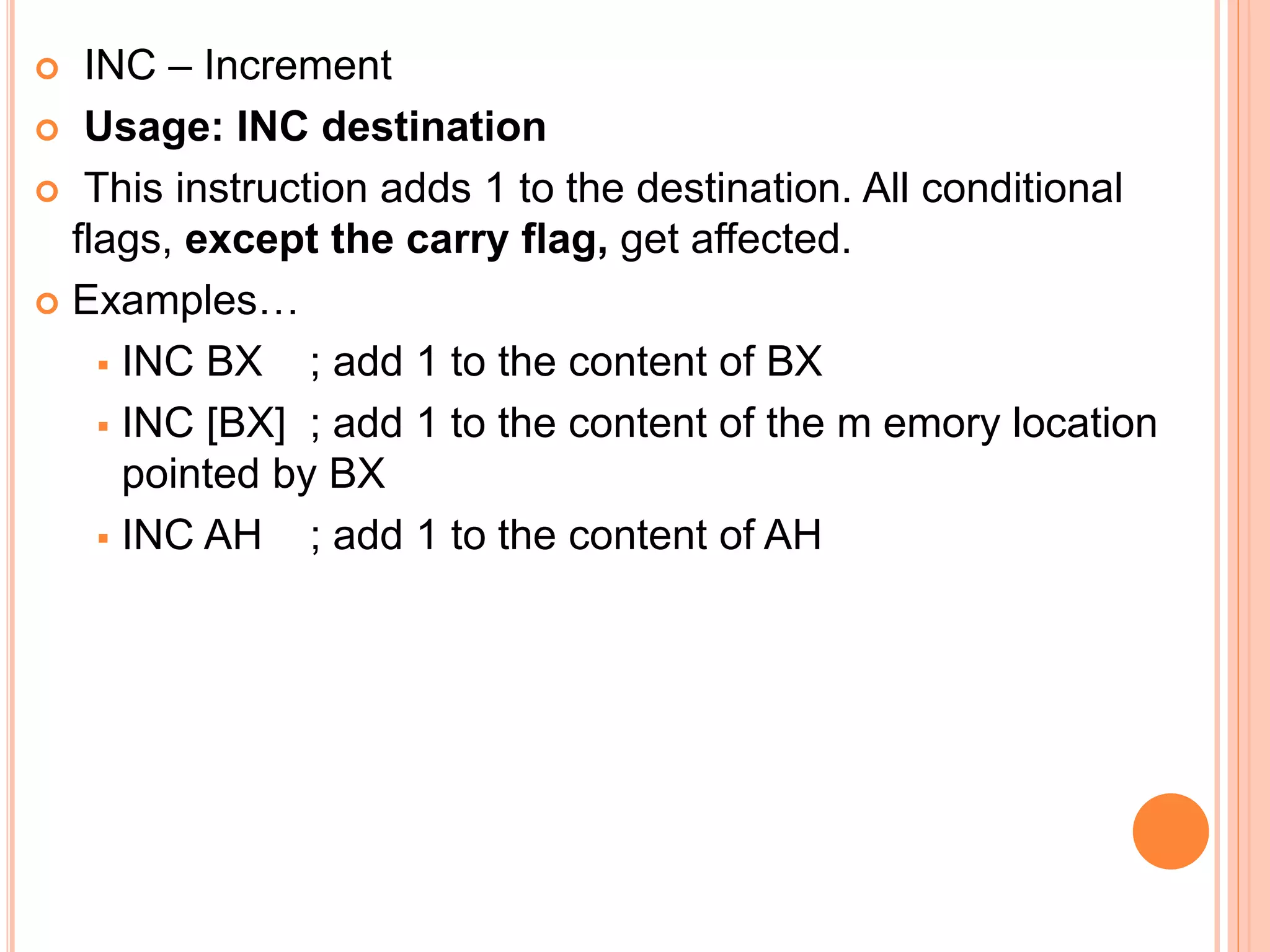  INC – Increment  Usage: INC destination  This instruction adds 1 to the destination. All conditional flags, except the carry flag, get affected.  Examples…  INC BX ; add 1 to the content of BX  INC [BX] ; add 1 to the content of the m emory location pointed by BX  INC AH ; add 1 to the content of AH 