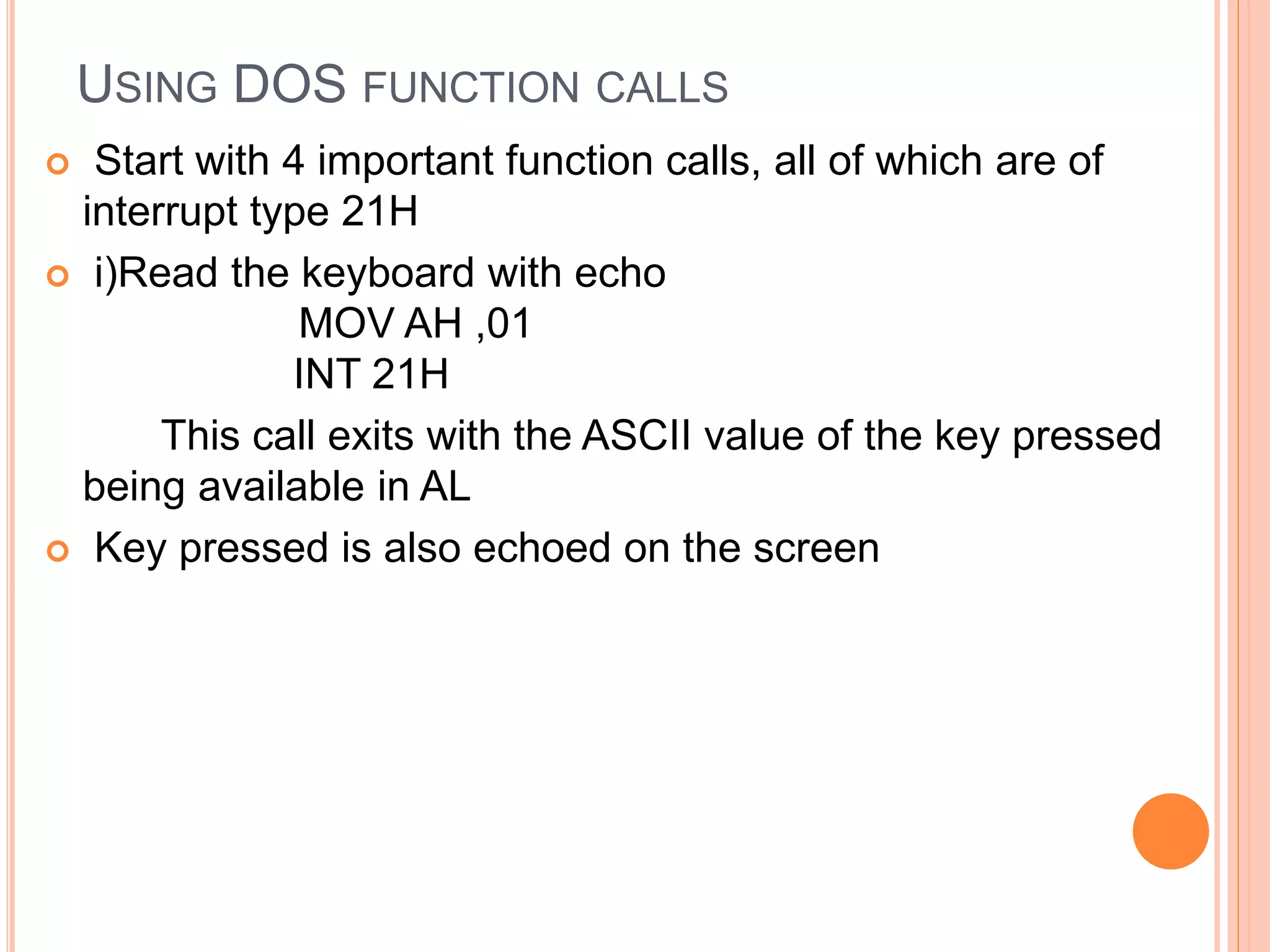 USING DOS FUNCTION CALLS  Start with 4 important function calls, all of which are of interrupt type 21H  i)Read the keyboard with echo MOV AH ,01 INT 21H This call exits with the ASCII value of the key pressed being available in AL  Key pressed is also echoed on the screen 