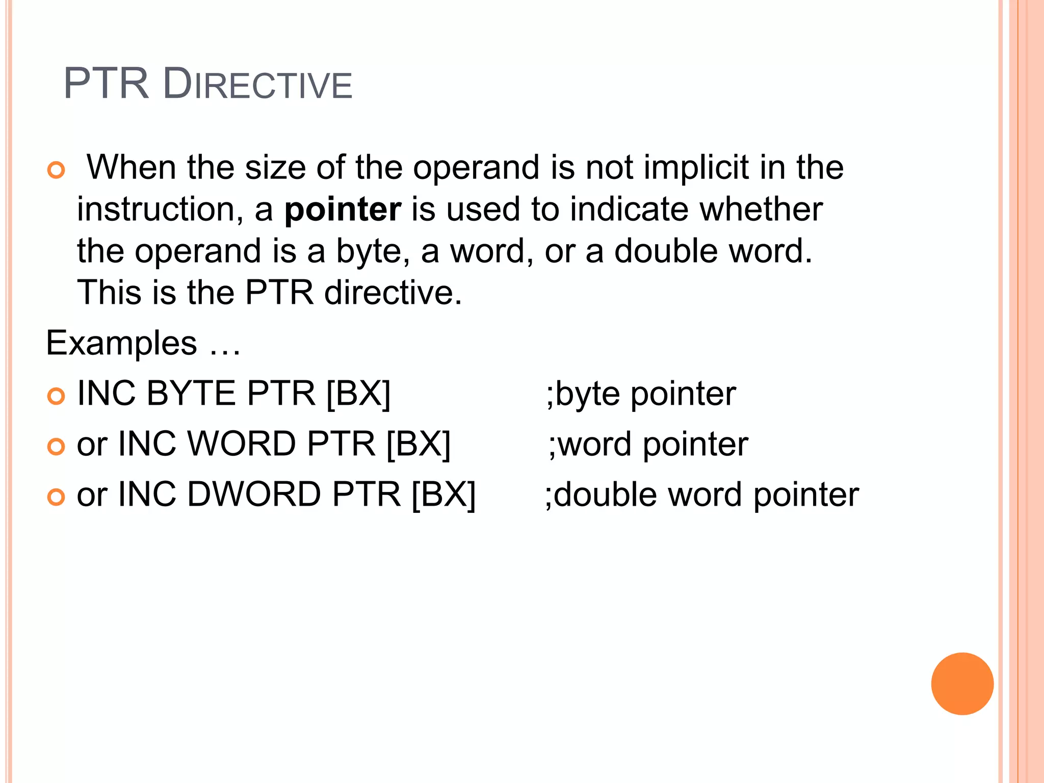 PTR DIRECTIVE  When the size of the operand is not implicit in the instruction, a pointer is used to indicate whether the operand is a byte, a word, or a double word. This is the PTR directive. Examples …  INC BYTE PTR [BX] ;byte pointer  or INC WORD PTR [BX] ;word pointer  or INC DWORD PTR [BX] ;double word pointer 