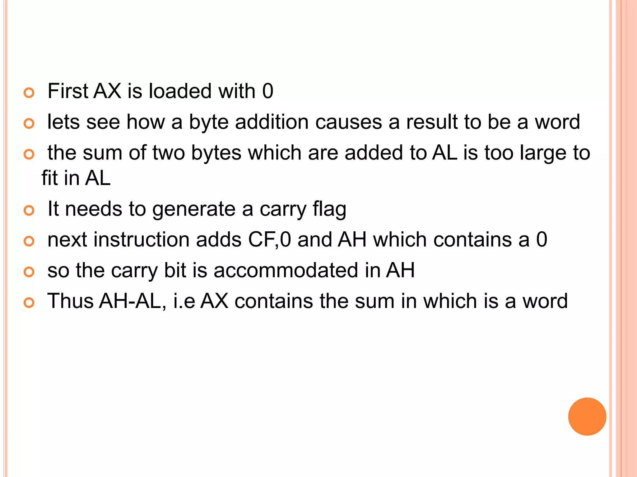  First AX is loaded with 0  lets see how a byte addition causes a result to be a word  the sum of two bytes which are added to AL is too large to fit in AL  It needs to generate a carry flag  next instruction adds CF,0 and AH which contains a 0  so the carry bit is accommodated in AH  Thus AH-AL, i.e AX contains the sum in which is a word 