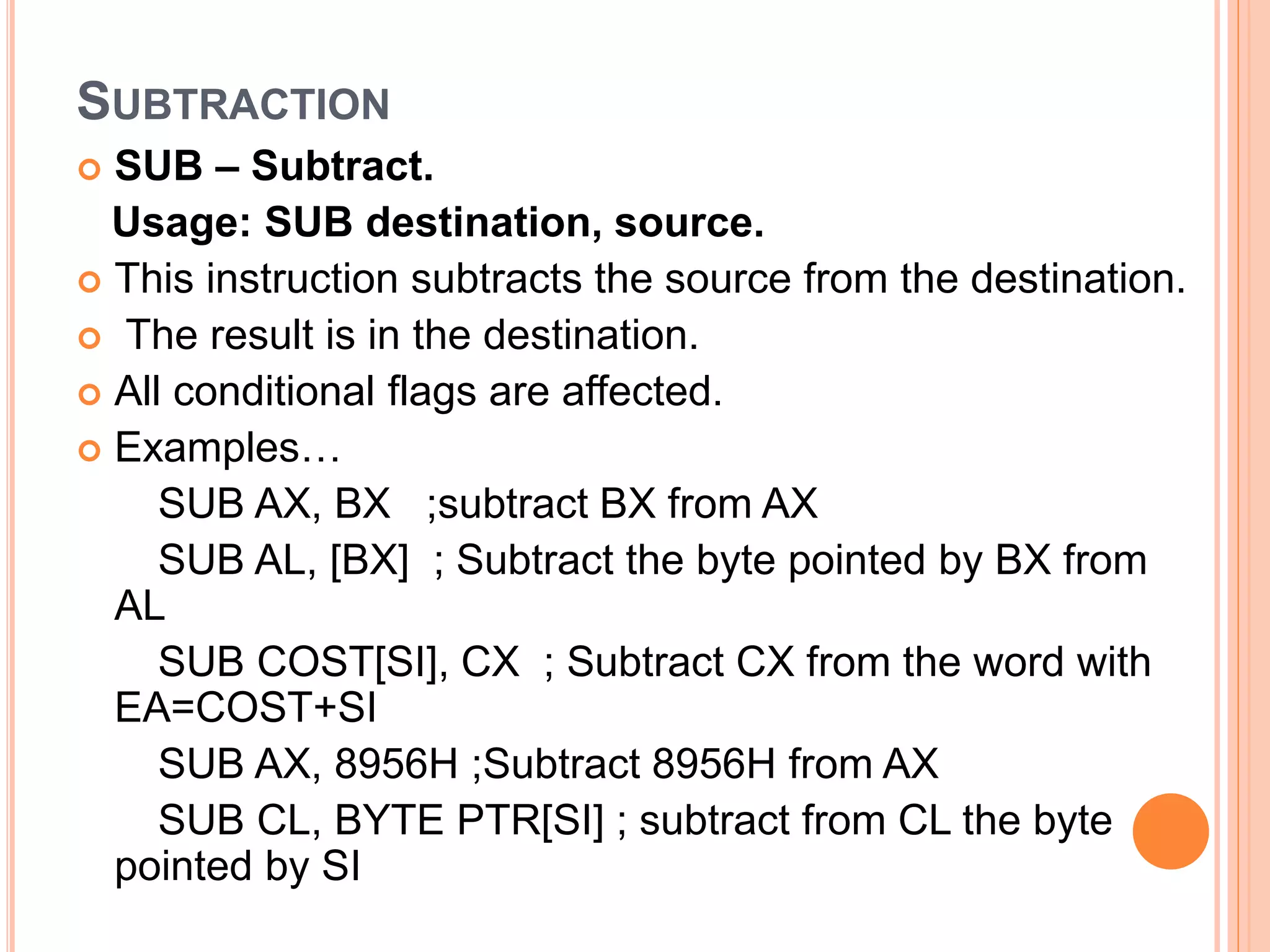 SUBTRACTION  SUB – Subtract. Usage: SUB destination, source.  This instruction subtracts the source from the destination.  The result is in the destination.  All conditional flags are affected.  Examples… SUB AX, BX ;subtract BX from AX SUB AL, [BX] ; Subtract the byte pointed by BX from AL SUB COST[SI], CX ; Subtract CX from the word with EA=COST+SI SUB AX, 8956H ;Subtract 8956H from AX SUB CL, BYTE PTR[SI] ; subtract from CL the byte pointed by SI 